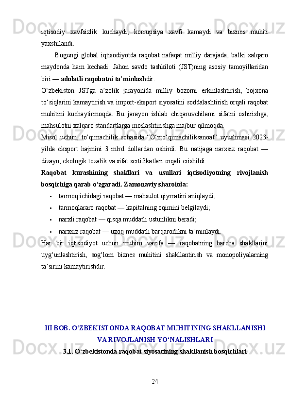 iqtisodiy   xavfsizlik   kuchaydi,   korrupsiya   xavfi   kamaydi   va   biznes   muhiti
yaxshilandi.
          Bugungi   global   iqtisodiyotda   raqobat   nafaqat   milliy   darajada,   balki   xalqaro
maydonda   ham   kechadi.   Jahon   savdo   tashkiloti   (JST)ning   asosiy   tamoyillaridan
biri —  adolatli raqobatni ta’minlash dir.
O‘zbekiston   JSTga   a’zolik   jarayonida   milliy   bozorni   erkinlashtirish,   bojxona
to‘siqlarini kamaytirish va import-eksport siyosatini soddalashtirish orqali raqobat
muhitini   kuchaytirmoqda.   Bu   jarayon   ishlab   chiqaruvchilarni   sifatni   oshirishga,
mahsulotni xalqaro standartlarga moslashtirishga majbur qilmoqda.
Misol   uchun,   to‘qimachilik   sohasida   “O‘zto‘qimachiliksanoat”   uyushmasi   2023-
yilda   eksport   hajmini   3   mlrd   dollardan   oshirdi.   Bu   natijaga   narxsiz   raqobat   —
dizayn, ekologik tozalik va sifat sertifikatlari orqali erishildi.
Raqobat   kurashining   shakllari   va   usullari   iqtisodiyotning   rivojlanish
bosqichiga qarab o‘zgaradi. Zamonaviy sharoitda:
 tarmoq ichidagi raqobat — mahsulot qiymatini aniqlaydi;
 tarmoqlararo raqobat — kapitalning oqimini belgilaydi;
 narxli raqobat — qisqa muddatli ustunlikni beradi;
 narxsiz raqobat — uzoq muddatli barqarorlikni ta’minlaydi.
Har   bir   iqtisodiyot   uchun   muhim   vazifa   —   raqobatning   barcha   shakllarini
uyg‘unlashtirish,   sog‘lom   biznes   muhitini   shakllantirish   va   monopoliyalarning
ta’sirini kamaytirishdir.
III BOB. O‘ZBEKISTONDA RAQOBAT MUHITINING SHAKLLANISHI
VA RIVOJLANISH YO‘NALISHLARI
3.1. O‘zbekistonda raqobat siyosatining shakllanish bosqichlari
24 