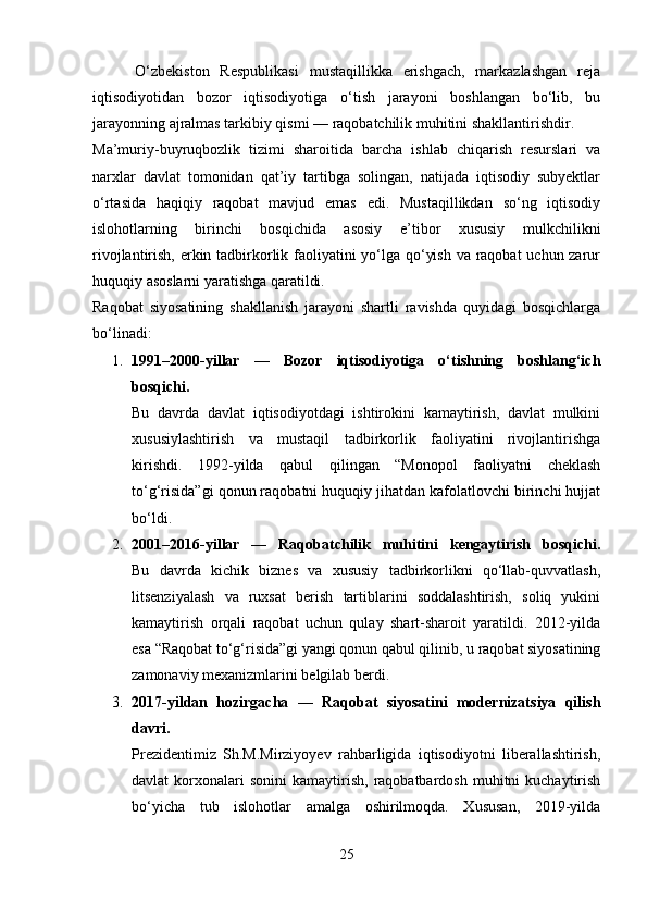         O‘zbekiston   Respublikasi   mustaqillikka   erishgach,   markazlashgan   reja
iqtisodiyotidan   bozor   iqtisodiyotiga   o‘tish   jarayoni   boshlangan   bo‘lib,   bu
jarayonning ajralmas tarkibiy qismi — raqobatchilik muhitini shakllantirishdir.
Ma’muriy-buyruqbozlik   tizimi   sharoitida   barcha   ishlab   chiqarish   resurslari   va
narxlar   davlat   tomonidan   qat’iy   tartibga   solingan,   natijada   iqtisodiy   subyektlar
o‘rtasida   haqiqiy   raqobat   mavjud   emas   edi.   Mustaqillikdan   so‘ng   iqtisodiy
islohotlarning   birinchi   bosqichida   asosiy   e’tibor   xususiy   mulkchilikni
rivojlantirish, erkin tadbirkorlik faoliyatini  yo‘lga qo‘yish va raqobat uchun zarur
huquqiy asoslarni yaratishga qaratildi.
Raqobat   siyosatining   shakllanish   jarayoni   shartli   ravishda   quyidagi   bosqichlarga
bo‘linadi:
1. 1991–2000-yillar   —   Bozor   iqtisodiyotiga   o‘tishning   boshlang‘ich
bosqichi.
Bu   davrda   davlat   iqtisodiyotdagi   ishtirokini   kamaytirish,   davlat   mulkini
xususiylashtirish   va   mustaqil   tadbirkorlik   faoliyatini   rivojlantirishga
kirishdi.   1992-yilda   qabul   qilingan   “Monopol   faoliyatni   cheklash
to‘g‘risida”gi qonun raqobatni huquqiy jihatdan kafolatlovchi birinchi hujjat
bo‘ldi.
2. 2001–2016-yillar   —   Raqobatchilik   muhitini   kengaytirish   bosqichi.
Bu   davrda   kichik   biznes   va   xususiy   tadbirkorlikni   qo‘llab-quvvatlash,
litsenziyalash   va   ruxsat   berish   tartiblarini   soddalashtirish,   soliq   yukini
kamaytirish   orqali   raqobat   uchun   qulay   shart-sharoit   yaratildi.   2012-yilda
esa “Raqobat to‘g‘risida”gi yangi qonun qabul qilinib, u raqobat siyosatining
zamonaviy mexanizmlarini belgilab berdi.
3. 2017-yildan   hozirgacha   —   Raqobat   siyosatini   modernizatsiya   qilish
davri.
Prezidentimiz   Sh.M.Mirziyoyev   rahbarligida   iqtisodiyotni   liberallashtirish,
davlat   korxonalari  sonini   kamaytirish,   raqobatbardosh   muhitni  kuchaytirish
bo‘yicha   tub   islohotlar   amalga   oshirilmoqda.   Xususan,   2019-yilda
25 
