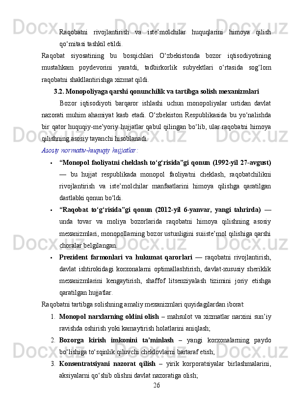 Raqobatni   rivojlantirish   va   iste’molchilar   huquqlarini   himoya   qilish
qo‘mitasi tashkil etildi.
Raqobat   siyosatining   bu   bosqichlari   O‘zbekistonda   bozor   iqtisodiyotining
mustahkam   poydevorini   yaratdi,   tadbirkorlik   subyektlari   o‘rtasida   sog‘lom
raqobatni shakllantirishga xizmat qildi.
3.2. Monopoliyaga qarshi qonunchilik va tartibga solish mexanizmlari
          Bozor   iqtisodiyoti   barqaror   ishlashi   uchun   monopoliyalar   ustidan   davlat
nazorati   muhim   ahamiyat   kasb   etadi.   O‘zbekiston   Respublikasida   bu   yo‘nalishda
bir  qator  huquqiy-me’yoriy hujjatlar  qabul  qilingan bo‘lib, ular  raqobatni  himoya
qilishning asosiy tayanchi hisoblanadi.
Asosiy normativ-huquqiy hujjatlar:
 “Monopol  faoliyatni  cheklash  to‘g‘risida”gi  qonun (1992-yil  27-avgust)
—   bu   hujjat   respublikada   monopol   faoliyatni   cheklash,   raqobatchilikni
rivojlantirish   va   iste’molchilar   manfaatlarini   himoya   qilishga   qaratilgan
dastlabki qonun bo‘ldi.
 “Raqobat   to‘g‘risida”gi   qonun   (2012-yil   6-yanvar,   yangi   tahrirda)   —
unda   tovar   va   moliya   bozorlarida   raqobatni   himoya   qilishning   asosiy
mexanizmlari, monopollarning bozor ustunligini suiiste’mol qilishiga qarshi
choralar belgilangan.
 Prezident   farmonlari   va   hukumat   qarorlari   —   raqobatni   rivojlantirish,
davlat   ishtirokidagi   korxonalarni   optimallashtirish,   davlat-xususiy   sheriklik
mexanizmlarini   kengaytirish,   shaffof   litsenziyalash   tizimini   joriy   etishga
qaratilgan hujjatlar.
Raqobatni tartibga solishning amaliy mexanizmlari quyidagilardan iborat:
1. Monopol   narxlarning  oldini   olish   –  mahsulot  va  xizmatlar  narxini   sun’iy
ravishda oshirish yoki kamaytirish holatlarini aniqlash;
2. Bozorga   kirish   imkonini   ta’minlash   –   yangi   korxonalarning   paydo
bo‘lishiga to‘sqinlik qiluvchi cheklovlarni bartaraf etish;
3. Konsentratsiyani   nazorat   qilish   –   yirik   korporatsiyalar   birlashmalarini,
aksiyalarni qo‘shib olishni davlat nazoratiga olish;
26 