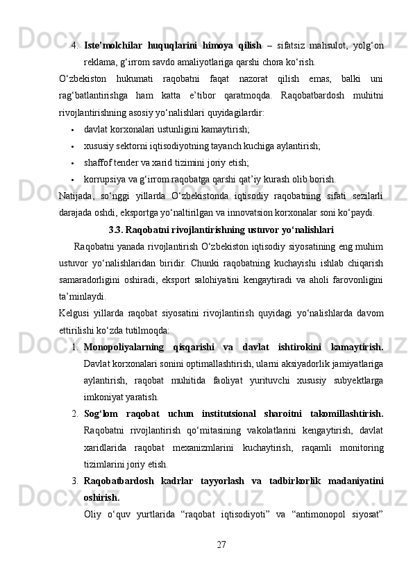 4. Iste’molchilar   huquqlarini   himoya   qilish   –   sifatsiz   mahsulot,   yolg‘on
reklama, g‘irrom savdo amaliyotlariga qarshi chora ko‘rish.
O‘zbekiston   hukumati   raqobatni   faqat   nazorat   qilish   emas,   balki   uni
rag‘batlantirishga   ham   katta   e’tibor   qaratmoqda.   Raqobatbardosh   muhitni
rivojlantirishning asosiy yo‘nalishlari quyidagilardir:
 davlat korxonalari ustunligini kamaytirish;
 xususiy sektorni iqtisodiyotning tayanch kuchiga aylantirish;
 shaffof tender va xarid tizimini joriy etish;
 korrupsiya va g‘irrom raqobatga qarshi qat’iy kurash olib borish.
Natijada,   so‘nggi   yillarda   O‘zbekistonda   iqtisodiy   raqobatning   sifati   sezilarli
darajada oshdi, eksportga yo‘naltirilgan va innovatsion korxonalar soni ko‘paydi.
3.3. Raqobatni rivojlantirishning ustuvor yo‘nalishlari
         Raqobatni yanada rivojlantirish O‘zbekiston iqtisodiy siyosatining eng muhim
ustuvor   yo‘nalishlaridan   biridir.   Chunki   raqobatning   kuchayishi   ishlab   chiqarish
samaradorligini   oshiradi,   eksport   salohiyatini   kengaytiradi   va   aholi   farovonligini
ta’minlaydi.
Kelgusi   yillarda   raqobat   siyosatini   rivojlantirish   quyidagi   yo‘nalishlarda   davom
ettirilishi ko‘zda tutilmoqda:
1. Monopoliyalarning   qisqarishi   va   davlat   ishtirokini   kamaytirish.
Davlat korxonalari sonini optimallashtirish, ularni aksiyadorlik jamiyatlariga
aylantirish,   raqobat   muhitida   faoliyat   yurituvchi   xususiy   subyektlarga
imkoniyat yaratish.
2. Sog‘lom   raqobat   uchun   institutsional   sharoitni   takomillashtirish.
Raqobatni   rivojlantirish   qo‘mitasining   vakolatlarini   kengaytirish,   davlat
xaridlarida   raqobat   mexanizmlarini   kuchaytirish,   raqamli   monitoring
tizimlarini joriy etish.
3. Raqobatbardosh   kadrlar   tayyorlash   va   tadbirkorlik   madaniyatini
oshirish.
Oliy   o‘quv   yurtlarida   “raqobat   iqtisodiyoti”   va   “antimonopol   siyosat”
27