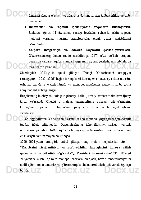 fanlarini chuqur o‘qitish, yoshlar orasida innovatsion tadbirkorlikni qo‘llab-
quvvatlash.
4. Innovatsion   va   raqamli   iqtisodiyotda   raqobatni   kuchaytirish.
Elektron   tijorat,   IT-xizmatlar,   startap   loyihalar   sohasida   erkin   raqobat
muhitini   yaratish;   raqamli   texnologiyalar   orqali   bozor   shaffofligini
ta’minlash.
5. Xalqaro   integratsiya   va   adolatli   raqobatni   qo‘llab-quvvatlash.
O‘zbekistonning   Jahon   savdo   tashkilotiga   (JST)   a’zo   bo‘lish   jarayoni
doirasida xalqaro raqobat standartlariga mos siyosat yuritish, eksportchilarga
teng sharoit yaratish.
Shuningdek,   2022-yilda   qabul   qilingan   “Yangi   O‘zbekistonni   taraqqiyot
strategiyasi – 2022–2026” hujjatida raqobatni kuchaytirish, xususiy sektor ulushini
oshirish,   narxlarni   erkinlashtirish   va   monopoliyalashuvni   kamaytirish   bo‘yicha
aniq maqsadlar belgilangan.
Raqobatning kuchayishi nafaqat iqtisodiy, balki ijtimoiy barqarorlikka ham ijobiy
ta’sir   ko‘rsatadi.   Chunki   u   mehnat   unumdorligini   oshiradi,   ish   o‘rinlarini
ko‘paytiradi,   yangi   texnologiyalarni   joriy   etish   orqali   aholi   hayot   sifatini
yaxshilaydi.
      So‘nggi yillarda O‘zbekiston Respublikasida monopoliyaga qarshi qonunchilik
tubdan   isloh   qilinmoqda.   Qonunchilikning   takomillashuvi   nafaqat   yuridik
normalarni yangilash, balki raqobatni himoya qiluvchi amaliy mexanizmlarni joriy
etish orqali ham namoyon bo‘lmoqda.
2020–2024-yillar   oralig‘ida   qabul   qilingan   eng   muhim   hujjatlardan   biri   —
“Raqobatni   rivojlantirish   va   iste’molchilar   huquqlarini   himoya   qilish
qo‘mitasini   tashkil   etish   to‘g‘risida”gi   Prezident   farmoni   (PF–5635,   2019-yil
21-yanvar).   Ushbu   qo‘mita   monopol   narxlarni   aniqlash,   bozor   konsentratsiyasini
tahlil qilish, soxta tenderlar va g‘irrom raqobat holatlarini tekshirish vakolatiga ega
bo‘ldi.
28