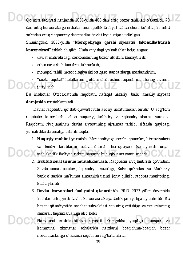 Qo‘mita faoliyati natijasida 2023-yilda 400 dan ortiq bozor tahlillari o‘tkazildi, 70
dan ortiq korxonalarga nisbatan monopollik faoliyat uchun chora ko‘rildi, 50 mlrd
so‘mdan ortiq noqonuniy daromadlar davlat byudjetiga undirilgan.
Shuningdek,   2022-yilda   “ Monopoliyaga   qarshi   siyosatni   takomillashtirish
konsepsiyasi ” ishlab chiqildi. Unda quyidagi yo‘nalishlar belgilangan:
 davlat ishtirokidagi korxonalarning bozor ulushini kamaytirish;
 erkin narx shakllanishini ta’minlash;
 monopol tahlil metodologiyasini xalqaro standartlarga moslashtirish;
 “soxta raqobat” holatlarining oldini olish uchun raqamli monitoring tizimini
joriy etish.
Bu   islohotlar   O‘zbekistonda   raqobatni   nafaqat   nazariy,   balki   amaliy   siyosat
darajasida  mustahkamladi.
         Davlat raqobatni qo‘llab-quvvatlovchi asosiy institutlardan biridir. U sog‘lom
raqobatni   ta’minlash   uchun   huquqiy,   tashkiliy   va   iqtisodiy   sharoit   yaratadi.
Raqobatni   rivojlantirish   davlat   siyosatining   ajralmas   tarkibi   sifatida   quyidagi
yo‘nalishlarda amalga oshirilmoqda:
1. Huquqiy   muhitni   yaratish.   Monopoliyaga   qarshi   qonunlar,   litsenziyalash
va   tender   tartiblarini   soddalashtirish,   korrupsiyani   kamaytirish   orqali
tadbirkorlik faoliyati uchun barqaror huquqiy asos yaratilmoqda.
2. Institutsional   tizimni   mustahkamlash.   Raqobatni   rivojlantirish   qo‘mitasi,
Savdo-sanoat   palatasi,   Iqtisodiyot   vazirligi,   Soliq   qo‘mitasi   va   Markaziy
bank o‘rtasida ma’lumot almashish tizimi joriy qilinib, raqobat monitoringi
kuchaytirildi.
3. Davlat   korxonalari   faoliyatini   qisqartirish.   2017–2023-yillar   davomida
500 dan ortiq yirik davlat korxonasi aksiyadorlik jamiyatiga aylantirildi. Bu
bozor   iqtisodiyotida   raqobat   subyektlari   sonining  ortishiga  va  resurslarning
samarali taqsimlanishiga olib keldi.
4. Narxlarni   erkinlashtirish   siyosati.   Energetika,   yoqilg‘i,   transport   va
kommunal   xizmatlar   sohalarida   narxlarni   bosqichma-bosqich   bozor
mexanizmlariga o‘tkazish raqobatni rag‘batlantirdi.
29 