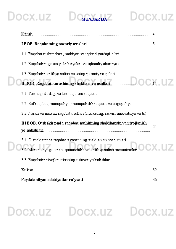 MUNDARIJA
Kirish  ................................................................................................................ 4
I BOB. Raqobatning nazariy asoslari  ............................................................ 8
1.1. Raqobat tushunchasi, mohiyati va iqtisodiyotdagi o‘rni
1.2. Raqobatning asosiy funksiyalari va iqtisodiy ahamiyati
1.3. Raqobatni tartibga solish va uning ijtimoiy natijalari
II BOB. Raqobat kurashining shakllari va usullari  ..................................... 14
2.1. Tarmoq ichidagi va tarmoqlararo raqobat
2.2. Sof raqobat, monopoliya, monopolistik raqobat va oligopoliya
2.3. Narxli va narxsiz raqobat usullari (marketing, servis, innovatsiya va b.)
III BOB. O‘zbekistonda raqobat muhitining shakllanishi va rivojlanish 
yo‘nalishlari  ...................................................................................................... 24
3.1. O‘zbekistonda raqobat siyosatining shakllanish bosqichlari
3.2. Monopoliyaga qarshi qonunchilik va tartibga solish mexanizmlari 
3.3. Raqobatni rivojlantirishning ustuvor yo‘nalishlari 
Xulosa  ............................................................................................................... 32
Foydalanilgan adabiyotlar ro‘yxati  ............................................................... 36
3 