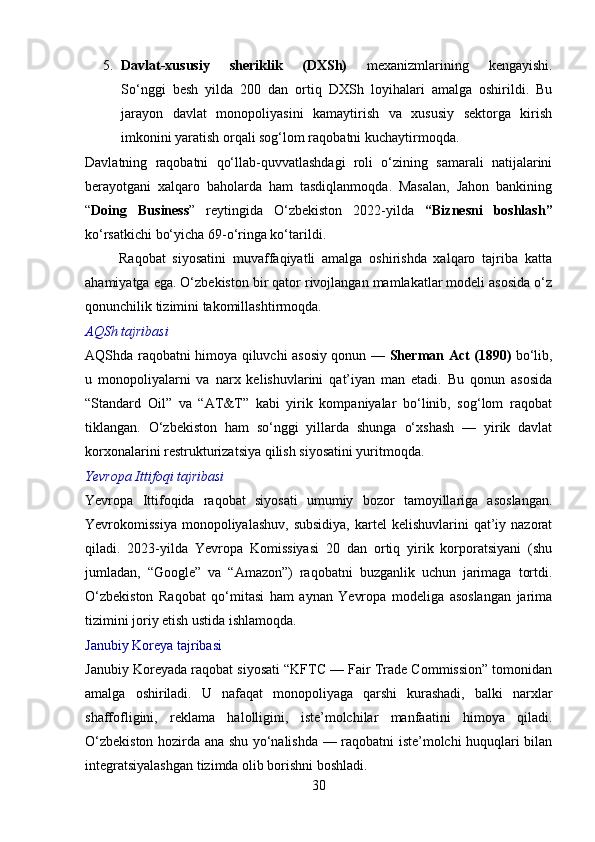 5. Davlat-xususiy   sheriklik   (DXSh)   mexanizmlarining   kengayishi.
So‘nggi   besh   yilda   200   dan   ortiq   DXSh   loyihalari   amalga   oshirildi.   Bu
jarayon   davlat   monopoliyasini   kamaytirish   va   xususiy   sektorga   kirish
imkonini yaratish orqali sog‘lom raqobatni kuchaytirmoqda.
Davlatning   raqobatni   qo‘llab-quvvatlashdagi   roli   o‘zining   samarali   natijalarini
berayotgani   xalqaro   baholarda   ham   tasdiqlanmoqda.   Masalan,   Jahon   bankining
“ Doing   Business ”   reytingida   O‘zbekiston   2022-yilda   “Biznesni   boshlash”
ko‘rsatkichi bo‘yicha 69-o‘ringa ko‘tarildi.
          Raqobat   siyosatini   muvaffaqiyatli   amalga   oshirishda   xalqaro   tajriba   katta
ahamiyatga ega. O‘zbekiston bir qator rivojlangan mamlakatlar modeli asosida o‘z
qonunchilik tizimini takomillashtirmoqda.
AQSh tajribasi
AQShda raqobatni himoya qiluvchi asosiy qonun —   Sherman Act (1890)   bo‘lib,
u   monopoliyalarni   va   narx   kelishuvlarini   qat’iyan   man   etadi.   Bu   qonun   asosida
“Standard   Oil”   va   “AT&T”   kabi   yirik   kompaniyalar   bo‘linib,   sog‘lom   raqobat
tiklangan.   O‘zbekiston   ham   so‘nggi   yillarda   shunga   o‘xshash   —   yirik   davlat
korxonalarini restrukturizatsiya qilish siyosatini yuritmoqda.
Yevropa Ittifoqi tajribasi
Yevropa   Ittifoqida   raqobat   siyosati   umumiy   bozor   tamoyillariga   asoslangan.
Yevrokomissiya  monopoliyalashuv,  subsidiya,   kartel   kelishuvlarini  qat’iy nazorat
qiladi.   2023-yilda   Yevropa   Komissiyasi   20   dan   ortiq   yirik   korporatsiyani   (shu
jumladan,   “Google”   va   “Amazon”)   raqobatni   buzganlik   uchun   jarimaga   tortdi.
O‘zbekiston   Raqobat   qo‘mitasi   ham   aynan   Yevropa   modeliga   asoslangan   jarima
tizimini joriy etish ustida ishlamoqda. 
Janubiy Koreya tajribasi
Janubiy Koreyada raqobat siyosati “KFTC — Fair Trade Commission” tomonidan
amalga   oshiriladi.   U   nafaqat   monopoliyaga   qarshi   kurashadi,   balki   narxlar
shaffofligini,   reklama   halolligini,   iste’molchilar   manfaatini   himoya   qiladi.
O‘zbekiston hozirda ana shu yo‘nalishda — raqobatni iste’molchi huquqlari bilan
integratsiyalashgan tizimda olib borishni boshladi.
30 