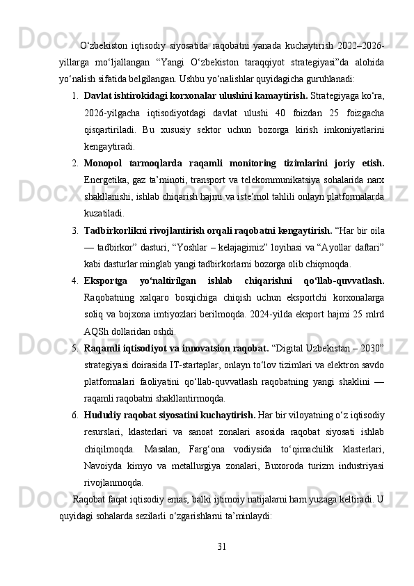           O‘zbekiston   iqtisodiy   siyosatida   raqobatni   yanada   kuchaytirish   2022–2026-
yillarga   mo‘ljallangan   “Yangi   O‘zbekiston   taraqqiyot   strategiyasi”da   alohida
yo‘nalish sifatida belgilangan. Ushbu yo‘nalishlar quyidagicha guruhlanadi:
1. Davlat ishtirokidagi korxonalar ulushini kamaytirish.  Strategiyaga ko‘ra,
2026-yilgacha   iqtisodiyotdagi   davlat   ulushi   40   foizdan   25   foizgacha
qisqartiriladi.   Bu   xususiy   sektor   uchun   bozorga   kirish   imkoniyatlarini
kengaytiradi.
2. Monopol   tarmoqlarda   raqamli   monitoring   tizimlarini   joriy   etish.
Energetika, gaz  ta’minoti, transport  va telekommunikatsiya sohalarida  narx
shakllanishi, ishlab chiqarish hajmi va iste’mol tahlili onlayn platformalarda
kuzatiladi.
3. Tadbirkorlikni rivojlantirish orqali raqobatni kengaytirish.  “Har bir oila
— tadbirkor” dasturi, “Yoshlar – kelajagimiz” loyihasi va “Ayollar daftari”
kabi dasturlar minglab yangi tadbirkorlarni bozorga olib chiqmoqda.
4. Eksportga   yo‘naltirilgan   ishlab   chiqarishni   qo‘llab-quvvatlash.
Raqobatning   xalqaro   bosqichiga   chiqish   uchun   eksportchi   korxonalarga
soliq va bojxona imtiyozlari berilmoqda. 2024-yilda eksport  hajmi  25 mlrd
AQSh dollaridan oshdi.
5. Raqamli iqtisodiyot va innovatsion raqobat.  “Digital Uzbekistan – 2030”
strategiyasi doirasida IT-startaplar, onlayn to‘lov tizimlari va elektron savdo
platformalari   faoliyatini   qo‘llab-quvvatlash   raqobatning   yangi   shaklini   —
raqamli raqobatni shakllantirmoqda.
6. Hududiy raqobat siyosatini kuchaytirish.  Har bir viloyatning o‘z iqtisodiy
resurslari,   klasterlari   va   sanoat   zonalari   asosida   raqobat   siyosati   ishlab
chiqilmoqda.   Masalan,   Farg‘ona   vodiysida   to‘qimachilik   klasterlari,
Navoiyda   kimyo   va   metallurgiya   zonalari,   Buxoroda   turizm   industriyasi
rivojlanmoqda.
     Raqobat faqat iqtisodiy emas, balki ijtimoiy natijalarni ham yuzaga keltiradi. U
quyidagi sohalarda sezilarli o‘zgarishlarni ta’minlaydi:
31 