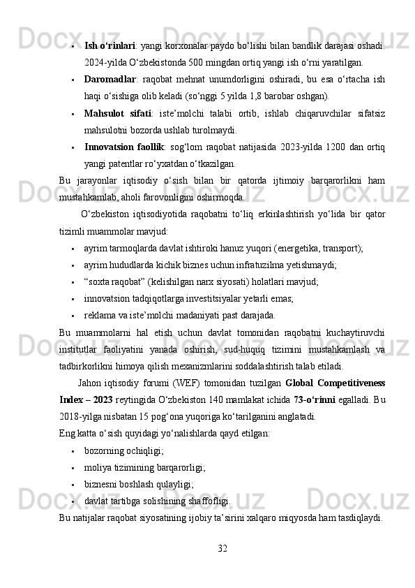  Ish o‘rinlari : yangi korxonalar paydo bo‘lishi bilan bandlik darajasi oshadi.
2024-yilda O‘zbekistonda 500 mingdan ortiq yangi ish o‘rni yaratilgan.
 Daromadlar :   raqobat   mehnat   unumdorligini   oshiradi,   bu   esa   o‘rtacha   ish
haqi o‘sishiga olib keladi (so‘nggi 5 yilda 1,8 barobar oshgan).
 Mahsulot   sifati :   iste’molchi   talabi   ortib,   ishlab   chiqaruvchilar   sifatsiz
mahsulotni bozorda ushlab turolmaydi.
 Innovatsion   faollik :   sog‘lom   raqobat   natijasida   2023-yilda   1200   dan   ortiq
yangi patentlar ro‘yxatdan o‘tkazilgan.
Bu   jarayonlar   iqtisodiy   o‘sish   bilan   bir   qatorda   ijtimoiy   barqarorlikni   ham
mustahkamlab, aholi farovonligini oshirmoqda.
          O‘zbekiston   iqtisodiyotida   raqobatni   to‘liq   erkinlashtirish   yo‘lida   bir   qator
tizimli muammolar mavjud:
 ayrim tarmoqlarda davlat ishtiroki hanuz yuqori (energetika, transport);
 ayrim hududlarda kichik biznes uchun infratuzilma yetishmaydi;
 “soxta raqobat” (kelishilgan narx siyosati) holatlari mavjud;
 innovatsion tadqiqotlarga investitsiyalar yetarli emas;
 reklama va iste’molchi madaniyati past darajada.
Bu   muammolarni   hal   etish   uchun   davlat   tomonidan   raqobatni   kuchaytiruvchi
institutlar   faoliyatini   yanada   oshirish,   sud-huquq   tizimini   mustahkamlash   va
tadbirkorlikni himoya qilish mexanizmlarini soddalashtirish talab etiladi.
          Jahon   iqtisodiy   forumi   (WEF)   tomonidan   tuzilgan   Global   Competitiveness
Index – 2023  reytingida O‘zbekiston 140 mamlakat ichida  73-o‘rinni  egalladi. Bu
2018-yilga nisbatan 15 pog‘ona yuqoriga ko‘tarilganini anglatadi.
Eng katta o‘sish quyidagi yo‘nalishlarda qayd etilgan:
 bozorning ochiqligi;
 moliya tizimining barqarorligi;
 biznesni boshlash qulayligi;
 davlat tartibga solishining shaffofligi.
Bu natijalar raqobat siyosatining ijobiy ta’sirini xalqaro miqyosda ham tasdiqlaydi.
32