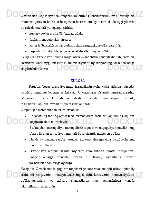 O‘zbekiston   iqtisodiyotida   raqobat   muhitining   shakllanishi   uzoq   tarixiy   va
murakkab  jarayon bo‘lib, u bosqichma-bosqich  amalga oshirildi. So‘nggi  yillarda
bu sohada sezilarli yutuqlarga erishildi:
 xususiy sektor ulushi 80 foizdan oshdi;
 davlat monopoliyalari qisqardi;
 yangi tadbirkorlik tashabbuslari uchun keng imkoniyatlar yaratildi;
 raqamli iqtisodiyotda yangi raqobat shakllari paydo bo‘ldi.
Kelajakda O‘zbekiston uchun asosiy vazifa — raqobatni chuqurlashtirish, narxli va
narxsiz usullarni uyg‘unlashtirish, innovatsiyalarni iqtisodiyotning har bir sohasiga
singdirishdan iborat.
XULOSA
          Raqobat   bozor   iqtisodiyotining   harakatlantiruvchi   kuchi   sifatida   iqtisodiy
rivojlanishning poydevorini tashkil etadi. U korxonalar o‘rtasida samarali kurashni
ta’minlaydi,   mahsulot   sifati   va   ishlab   chiqarish   unumdorligini   oshiradi,
resurslardan oqilona foydalanishni rag‘batlantiradi.
O‘rganilgan materiallar shuni ko‘rsatadiki:
 Raqobatning   tarmoq   ichidagi   va   tarmoqlararo   shakllari   kapitalning   oqilona
taqsimlanishini ta’minlaydi;
 Sof raqobat, monopoliya, monopolistik raqobat va oligopoliya modellarining
o‘zaro farqlari iqtisodiyotning turli bosqichlarida namoyon bo‘ladi;
 Narxli   va   narxsiz   raqobat   usullari   korxona   strategiyasini   belgilovchi   eng
muhim omillardir;
 O‘zbekiston   Respublikasida   raqobatni   rivojlantirish   siyosati   bosqichma-
bosqich   amalga   oshirilib,   hozirda   u   iqtisodiy   siyosatning   ustuvor
yo‘nalishlaridan biriga aylangan.
Kelajakda   O‘zbekistonda   sog‘lom   raqobatni   yanada   rivojlantirish   uchun   iqtisodiy
erkinlikni   kengaytirish,   monopoliyalarning   ta’sirini   kamaytirish,   innovatsiyalarni
qo‘llab-quvvatlash   va   xalqaro   standartlarga   mos   qonunchilikni   yanada
takomillashtirish zarurdir.
33 