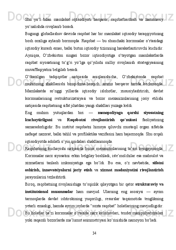 Shu   yo‘l   bilan   mamlakat   iqtisodiyoti   barqaror,   raqobatbardosh   va   zamonaviy
yo‘nalishda rivojlanib boradi.
Bugungi   globallashuv   davrida   raqobat   har   bir   mamlakat   iqtisodiy   taraqqiyotining
bosh  omiliga  aylanib  bormoqda.  Raqobat   —  bu  shunchaki  korxonalar   o‘rtasidagi
iqtisodiy kurash emas, balki butun iqtisodiy tizimning harakatlantiruvchi kuchidir.
Ayniqsa,   O‘zbekiston   singari   bozor   iqtisodiyotiga   o‘tayotgan   mamlakatlarda
raqobat   siyosatining   to‘g‘ri   yo‘lga   qo‘yilishi   milliy   rivojlanish   strategiyasining
muvaffaqiyatini belgilab beradi.
O‘tkazilgan   tadqiqotlar   natijasida   aniqlanishicha,   O‘zbekistonda   raqobat
muhitining   shakllanishi   bosqichma-bosqich,   ammo   barqaror   tarzda   kechmoqda.
Mamlakatda   so‘nggi   yillarda   iqtisodiy   islohotlar,   xususiylashtirish,   davlat
korxonalarining   restrukturizatsiyasi   va   bozor   mexanizmlarining   joriy   etilishi
natijasida raqobatning sifat jihatdan yangi shakllari yuzaga keldi.
Eng   muhim   yutuqlardan   biri   —   monopoliyaga   qarshi   siyosatning
kuchaytirilgani   va   Raqobatni   rivojlantirish   qo‘mitasi   faoliyatining
samaradorligidir.   Bu   institut   raqobatni   himoya   qiluvchi   mustaqil   organ   sifatida
nafaqat nazorat, balki tahlil va profilaktika vazifasini ham bajarmoqda. Shu orqali
iqtisodiyotda adolatli o‘yin qoidalari shakllanmoqda.
Raqobatning   kuchayishi   natijasida   bozor   mexanizmlarining   ta’siri   kengaymoqda.
Korxonalar narx siyosatini erkin belgilay boshladi, iste’molchilar esa mahsulot va
xizmatlarni   tanlash   imkoniyatiga   ega   bo‘ldi.   Bu   esa,   o‘z   navbatida,   sifatni
oshirish,   innovatsiyalarni   joriy   etish   va   xizmat   madaniyatini   rivojlantirish
jarayonlarini tezlashtirdi.
Biroq,   raqobatning   rivojlanishiga   to‘sqinlik   qilayotgan   bir   qator   strukturaviy   va
institutsional   muammolar   ham   mavjud.   Ularning   eng   asosiysi   —   ayrim
tarmoqlarda   davlat   ishtirokining   yuqoriligi,   resurslar   taqsimotida   tenglikning
yetarli emasligi, hamda ayrim joylarda “soxta raqobat” holatlarining mavjudligidir.
Bu holatlar ba’zi korxonalar o‘rtasida narx kelishuvlari, tender manipulyatsiyalari
yoki raqamli bozorlarda ma’lumot asimmetriyasi ko‘rinishida namoyon bo‘ladi.
34 