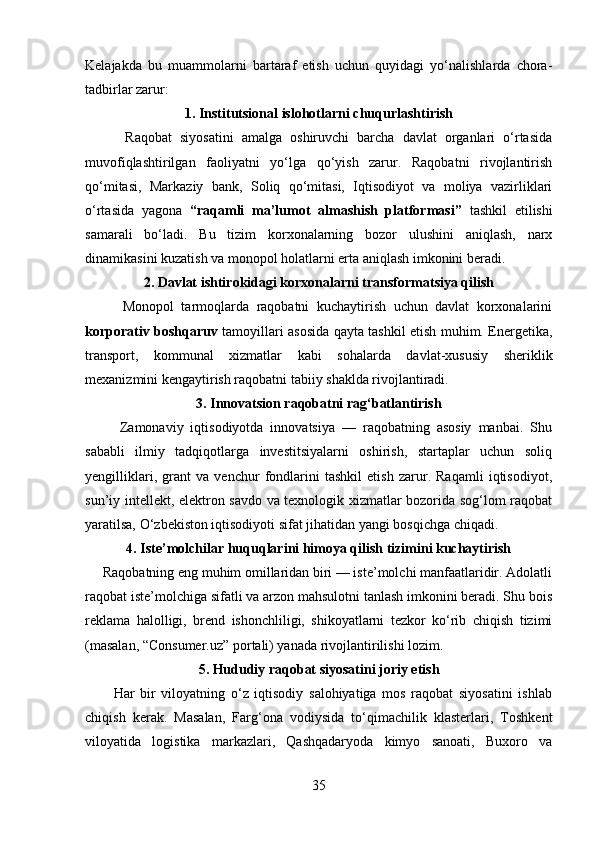 Kelajakda   bu   muammolarni   bartaraf   etish   uchun   quyidagi   yo‘nalishlarda   chora-
tadbirlar zarur:
1. Institutsional islohotlarni chuqurlashtirish
          Raqobat   siyosatini   amalga   oshiruvchi   barcha   davlat   organlari   o‘rtasida
muvofiqlashtirilgan   faoliyatni   yo‘lga   qo‘yish   zarur.   Raqobatni   rivojlantirish
qo‘mitasi,   Markaziy   bank,   Soliq   qo‘mitasi,   Iqtisodiyot   va   moliya   vazirliklari
o‘rtasida   yagona   “raqamli   ma’lumot   almashish   platformasi”   tashkil   etilishi
samarali   bo‘ladi.   Bu   tizim   korxonalarning   bozor   ulushini   aniqlash,   narx
dinamikasini kuzatish va monopol holatlarni erta aniqlash imkonini beradi.
2. Davlat ishtirokidagi korxonalarni transformatsiya qilish
          Monopol   tarmoqlarda   raqobatni   kuchaytirish   uchun   davlat   korxonalarini
korporativ boshqaruv   tamoyillari asosida qayta tashkil etish muhim. Energetika,
transport,   kommunal   xizmatlar   kabi   sohalarda   davlat-xususiy   sheriklik
mexanizmini kengaytirish raqobatni tabiiy shaklda rivojlantiradi.
3. Innovatsion raqobatni rag‘batlantirish
          Zamonaviy   iqtisodiyotda   innovatsiya   —   raqobatning   asosiy   manbai.   Shu
sababli   ilmiy   tadqiqotlarga   investitsiyalarni   oshirish,   startaplar   uchun   soliq
yengilliklari,   grant   va   venchur   fondlarini   tashkil   etish   zarur.   Raqamli   iqtisodiyot,
sun’iy intellekt, elektron savdo va texnologik xizmatlar bozorida sog‘lom raqobat
yaratilsa, O‘zbekiston iqtisodiyoti sifat jihatidan yangi bosqichga chiqadi.
4. Iste’molchilar huquqlarini himoya qilish tizimini kuchaytirish
     Raqobatning eng muhim omillaridan biri — iste’molchi manfaatlaridir. Adolatli
raqobat iste’molchiga sifatli va arzon mahsulotni tanlash imkonini beradi. Shu bois
reklama   halolligi,   brend   ishonchliligi,   shikoyatlarni   tezkor   ko‘rib   chiqish   tizimi
(masalan, “Consumer.uz” portali) yanada rivojlantirilishi lozim.
5. Hududiy raqobat siyosatini joriy etish
          Har   bir   viloyatning   o‘z   iqtisodiy   salohiyatiga   mos   raqobat   siyosatini   ishlab
chiqish   kerak.   Masalan,   Farg‘ona   vodiysida   to‘qimachilik   klasterlari,   Toshkent
viloyatida   logistika   markazlari,   Qashqadaryoda   kimyo   sanoati,   Buxoro   va
35 