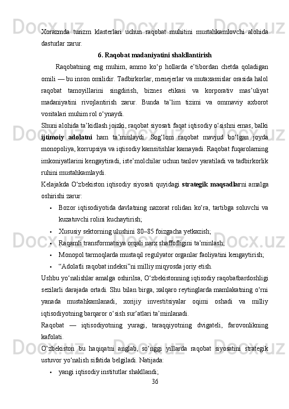 Xorazmda   turizm   klasterlari   uchun   raqobat   muhitini   mustahkamlovchi   alohida
dasturlar zarur.
6. Raqobat madaniyatini shakllantirish
          Raqobatning   eng   muhim,   ammo   ko‘p   hollarda   e’tibordan   chetda   qoladigan
omili — bu inson omilidir. Tadbirkorlar, menejerlar va mutaxassislar orasida halol
raqobat   tamoyillarini   singdirish,   biznes   etikasi   va   korporativ   mas’uliyat
madaniyatini   rivojlantirish   zarur.   Bunda   ta’lim   tizimi   va   ommaviy   axborot
vositalari muhim rol o‘ynaydi.
Shuni alohida ta’kidlash joizki, raqobat siyosati faqat iqtisodiy o‘sishni emas, balki
ijtimoiy   adolatni   ham   ta’minlaydi.   Sog‘lom   raqobat   mavjud   bo‘lgan   joyda
monopoliya, korrupsiya va iqtisodiy kamsitishlar kamayadi. Raqobat fuqarolarning
imkoniyatlarini kengaytiradi, iste’molchilar uchun tanlov yaratiladi va tadbirkorlik
ruhini mustahkamlaydi.
Kelajakda O‘zbekiston iqtisodiy siyosati  quyidagi   strategik maqsadlar ni amalga
oshirishi zarur:
 Bozor   iqtisodiyotida   davlatning   nazorat   rolidan   ko‘ra,   tartibga   soluvchi   va
kuzatuvchi rolini kuchaytirish;
 Xususiy sektorning ulushini 80–85 foizgacha yetkazish;
 Raqamli transformatsiya orqali narx shaffofligini ta’minlash;
 Monopol tarmoqlarda mustaqil regulyator organlar faoliyatini kengaytirish;
 “Adolatli raqobat indeksi”ni milliy miqyosda joriy etish.
Ushbu yo‘nalishlar amalga oshirilsa, O‘zbekistonning iqtisodiy raqobatbardoshligi
sezilarli darajada ortadi. Shu bilan birga, xalqaro reytinglarda mamlakatning o‘rni
yanada   mustahkamlanadi,   xorijiy   investitsiyalar   oqimi   oshadi   va   milliy
iqtisodiyotning barqaror o‘sish sur’atlari ta’minlanadi.
Raqobat   —   iqtisodiyotning   yuragi,   taraqqiyotning   dvigateli,   farovonlikning
kafolati.
O‘zbekiston   bu   haqiqatni   anglab,   so‘nggi   yillarda   raqobat   siyosatini   strategik
ustuvor yo‘nalish sifatida belgiladi. Natijada:
 yangi iqtisodiy institutlar shakllandi;
36