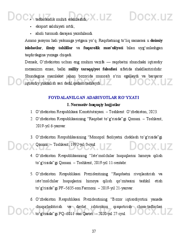 tadbirkorlik muhiti erkinlashdi;
 eksport salohiyati ortdi;
 aholi turmush darajasi yaxshilandi.
Ammo jarayon hali yakuniga yetgani yo‘q. Raqobatning to‘liq samarasi u   doimiy
islohotlar ,   ilmiy   tahlillar   va   fuqarolik   mas’uliyati   bilan   uyg‘unlashgan
taqdirdagina yuzaga chiqadi.
Demak,   O‘zbekiston   uchun   eng   muhim   vazifa   —   raqobatni   shunchaki   iqtisodiy
mexanizm   emas,   balki   milliy   taraqqiyot   falsafasi   sifatida   shakllantirishdir.
Shundagina   mamlakat   jahon   bozorida   munosib   o‘rin   egallaydi   va   barqaror
iqtisodiy yuksalish sari dadil qadam tashlaydi.
FOYDALANILGAN ADABIYOTLAR RO‘YXATI
I. Normativ-huquqiy hujjatlar
1. O‘zbekiston Respublikasi Konstitutsiyasi. – Toshkent: O‘zbekiston, 2023.
2. O‘zbekiston  Respublikasining  “Raqobat  to‘g‘risida”gi  Qonuni. – Toshkent,
2019-yil 6-yanvar.
3. O‘zbekiston   Respublikasining   “Monopol   faoliyatni   cheklash   to‘g‘risida”gi
Qonuni. – Toshkent, 1992-yil 3-iyul.
4. O‘zbekiston   Respublikasining   “Iste’molchilar   huquqlarini   himoya   qilish
to‘g‘risida”gi Qonuni. – Toshkent, 2019-yil 11-sentabr.
5. O‘zbekiston   Respublikasi   Prezidentining   “Raqobatni   rivojlantirish   va
iste’molchilar   huquqlarini   himoya   qilish   qo‘mitasini   tashkil   etish
to‘g‘risida”gi PF–5635-son Farmoni. – 2019-yil 21-yanvar.
6. O‘zbekiston   Respublikasi   Prezidentining   “Bozor   iqtisodiyotini   yanada
chuqurlashtirish   va   davlat   ishtirokini   qisqartirish   chora-tadbirlari
to‘g‘risida”gi PQ–6011-son Qarori. – 2020-yil 27-iyul.
37 
