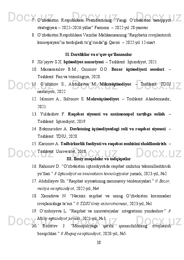7. O‘zbekiston   Respublikasi   Prezidentining   “Yangi   O‘zbekiston   taraqqiyot
strategiyasi – 2022–2026-yillar” Farmoni. – 2022-yil 28-yanvar.
8. O‘zbekiston Respublikasi Vazirlar Mahkamasining “Raqobatni rivojlantirish
konsepsiyasi”ni tasdiqlash to‘g‘risida”gi Qarori. – 2022-yil 12-mart.
II. Darsliklar va o‘quv qo‘llanmalar
9. Xo‘jayev S.X.  Iqtisodiyot nazariyasi . – Toshkent: Iqtisodiyot, 2021.
10.   Mamarasulov   B.M.,   Omonov   O.O.   Bozor   iqtisodiyoti   asoslari .   –
Toshkent: Fan va texnologiya, 2020.
11.   G‘ulomov   S.,   Abdullaeva   M.   Mikroiqtisodiyot .   –   Toshkent:   TDIU
nashriyoti, 2022.
12.   Islomov   A.,   Sultonov   S.   Makroiqtisodiyot .   –   Toshkent:   Akademnashr,
2021.
13.   Yuldashev   F.   Raqobat   siyosati   va   antimonopol   tartibga   solish .   –
Toshkent: Iqtisodiyot, 2019.
14.   Bekmurodov   A.   Davlatning   iqtisodiyotdagi   roli   va   raqobat   siyosati .   –
Toshkent: TDIU, 2020.
15.  Karimov A.  Tadbirkorlik faoliyati va raqobat muhitini shakllantirish . –
Toshkent: Universitet, 2018.
III. Ilmiy maqolalar va tadqiqotlar
16.   Rahimov D. “O‘zbekiston iqtisodiyotida raqobat muhitini takomillashtirish
yo‘llari.” //  Iqtisodiyot va innovatsion texnologiyalar  jurnali, 2023-yil, №2.
17.  Abdullayev Sh. “Raqobat siyosatining zamonaviy tendensiyalari.” //  Bozor,
moliya va iqtisodiyot , 2022-yil, №4.
18.   Xamidova   N.   “Narxsiz   raqobat   va   uning   O‘zbekiston   korxonalari
rivojlanishiga ta’siri.” //  TDIU ilmiy axborotnomasi , 2023-yil, №1.
19.   O‘rinboyeva   L.   “Raqobat   va   innovatsiyalar:   integratsion   yondashuv.”   //
Milliy iqtisodiyot jurnali , 2021-yil, №3.
20.   Bozorov   J.   “Monopoliyaga   qarshi   qonunchilikning   rivojlanish
bosqichlari.” //  Huquq va iqtisodiyot , 2020-yil, №5.
38
