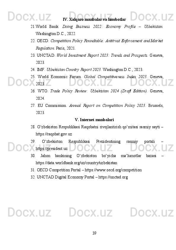 IV. Xalqaro manbalar va hisobotlar
21. World   Bank.   Doing   Business   2022:   Economy   Profile   –   Uzbekistan.
Washington D.C., 2022.
22.  OECD.  Competition Policy Roundtable: Antitrust Enforcement and Market
Regulation.  Paris, 2021.
23.  UNCTAD.   World Investment Report 2023: Trends and Prospects.  Geneva,
2023.
24.  IMF.  Uzbekistan Country Report 2023.  Washington D.C., 2023.
25.   World   Economic   Forum.   Global   Competitiveness   Index   2023.   Geneva,
2023.
26.   WTO.   Trade   Policy   Review:   Uzbekistan   2024   (Draft   Edition).   Geneva,
2024.
27.   EU   Commission.   Annual   Report   on   Competition   Policy   2023.   Brussels,
2023.
V. Internet manbalari
28.   O‘zbekiston Respublikasi  Raqobatni rivojlantirish qo‘mitasi rasmiy sayti –
https://raqobat.gov.uz
29.   O‘zbekiston   Respublikasi   Prezidentining   rasmiy   portali   –
https://president.uz
30.   Jahon   bankining   O‘zbekiston   bo‘yicha   ma’lumotlar   bazasi   –
https://data.worldbank.org/uz/country/uzbekistan
31.  OECD Competition Portal – https://www.oecd.org/competition
32.  UNCTAD Digital Economy Portal – https://unctad.org
39 
