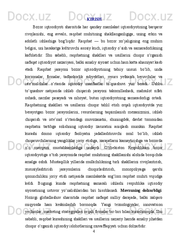   KIRISH
          Bozor   iqtisodiyoti   sharoitida   har   qanday   mamlakat   iqtisodiyotining   barqaror
rivojlanishi,   eng   avvalo,   raqobat   muhitining   shakllanganligiga,   uning   erkin   va
adolatli   ishlashiga   bog‘liqdir.   Raqobat   —   bu   bozor   xo‘jaligining   eng   muhim
belgisi, uni harakatga keltiruvchi asosiy kuch, iqtisodiy o‘sish va samaradorlikning
kafolatidir.   Shu   sababli,   raqobatning   shakllari   va   usullarini   chuqur   o‘rganish
nafaqat iqtisodiyot nazariyasi, balki amaliy siyosat uchun ham katta ahamiyat kasb
etadi.   Raqobat   jarayoni   bozor   iqtisodiyotining   tabiiy   unsuri   bo‘lib,   unda
korxonalar,   firmalar,   tadbirkorlik   subyektlari,   resurs   yetkazib   beruvchilar   va
iste’molchilar   o‘rtasida   iqtisodiy   manfaatlar   to‘qnashuvi   yuz   beradi.   Ushbu
to‘qnashuv   natijasida   ishlab   chiqarish   jarayoni   takomillashadi,   mahsulot   sifati
oshadi,   narxlar   pasayadi   va   nihoyat,   butun   iqtisodiyotning   samaradorligi   ortadi.
Raqobatning   shakllari   va   usullarini   chuqur   tahlil   etish   orqali   iqtisodiyotda   yuz
berayotgan   bozor   jarayonlarini,   resurslarning   taqsimlanish   mexanizmini,   ishlab
chiqarish   va   iste’mol   o‘rtasidagi   muvozanatni,   shuningdek,   davlat   tomonidan
raqobatni   tartibga   solishning   iqtisodiy   zaruratini   aniqlash   mumkin.   Raqobat
kurashi   doimo   iqtisodiy   faoliyatni   jadallashtiruvchi   omil   bo‘lib,   ishlab
chiqaruvchilarning yangiliklar joriy etishga, xarajatlarni kamaytirishga va bozorda
o‘z   mavqeini   mustahkamlashga   undaydi.   O‘zbekiston   Respublikasi   bozor
iqtisodiyotiga o‘tish jarayonida raqobat muhitining shakllanishi alohida bosqichda
amalga   oshdi.   Mustaqillik   yillarida   mulkchilikning   turli   shakllarini   rivojlantirish,
xususiylashtirish   jarayonlarini   chuqurlashtirish,   monopoliyaga   qarshi
qonunchilikni   joriy   etish   natijasida   mamlakatda   sog‘lom   raqobat   muhiti   vujudga
keldi.   Bugungi   kunda   raqobatning   samarali   ishlashi   respublika   iqtisodiy
siyosatining   ustuvor   yo‘nalishlaridan   biri   hisoblanadi.   Mavzuning   dolzarbligi .
Hozirgi   globallashuv   sharoitida   raqobat   nafaqat   milliy   darajada,   balki   xalqaro
miqyosda   ham   keskinlashib   bormoqda.   Yangi   texnologiyalar,   innovatsion
yechimlar, marketing strategiyalari orqali firmalar bir-biri bilan kurashmoqda. Shu
sababli, raqobat kurashining shakllari va usullarini nazariy hamda amaliy jihatdan
chuqur o‘rganish iqtisodiy islohotlarning muvaffaqiyati uchun dolzarbdir.
4 