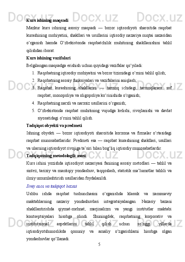 Kurs ishining maqsadi
Mazkur   kurs   ishining   asosiy   maqsadi   —   bozor   iqtisodiyoti   sharoitida   raqobat
kurashining mohiyatini, shakllari va usullarini iqtisodiy nazariya nuqtai nazaridan
o‘rganish   hamda   O‘zbekistonda   raqobatchilik   muhitining   shakllanishini   tahlil
qilishdan iborat.
Kurs ishining vazifalari
Belgilangan maqsadga erishish uchun quyidagi vazifalar qo‘yiladi:
1. Raqobatning iqtisodiy mohiyatini va bozor tizimidagi o‘rnini tahlil qilish;
2. Raqobatning asosiy funksiyalari va vazifalarini aniqlash;
3. Raqobat   kurashining   shakllarini   —   tarmoq   ichidagi,   tarmoqlararo,   sof
raqobat, monopoliya va oligopoliya ko‘rinishida o‘rganish;
4. Raqobatning narxli va narxsiz usullarini o‘rganish;
5. O‘zbekistonda   raqobat   muhitining   vujudga   kelishi,   rivojlanishi   va   davlat
siyosatidagi o‘rnini tahlil qilish.
Tadqiqot obyekti va predmeti
Ishning   obyekti   —   bozor   iqtisodiyoti   sharoitida   korxona   va   firmalar   o‘rtasidagi
raqobat   munosabatlaridir.   Predmeti   esa   —   raqobat   kurashining   shakllari,   usullari
va ularning iqtisodiyot rivojiga ta’siri bilan bog‘liq iqtisodiy munosabatlardir.
Tadqiqotning metodologik asosi
Kurs   ishini   yozishda   iqtisodiyot   nazariyasi   fanining   asosiy   metodlari   —   tahlil   va
sintez,   tarixiy   va   mantiqiy   yondashuv,   taqqoslash,   statistik   ma’lumotlar   tahlili   va
ilmiy umumlashtirish usullaridan foydalanildi.
Ilmiy asos va tadqiqot bazasi
Ushbu   ishda   raqobat   tushunchasini   o‘rganishda   klassik   va   zamonaviy
maktablarning   nazariy   yondashuvlari   integratsiyalangan.   Nazariy   bazani
shakllantirishda   qiymat-mehnat,   marjinalizm   va   yangi   institutlar   maktabi
kontseptsiyalari   hisobga   olindi.   Shuningdek,   raqobatning   korporativ   va
institutsional   aspektlarini   tahlil   qilish   uchun   so‘nggi   yillarda
iqtisodiyotshunoslikda   qonuniy   va   amaliy   o‘zgarishlarni   hisobga   olgan
yondashuvlar qo‘llanadi.
5 