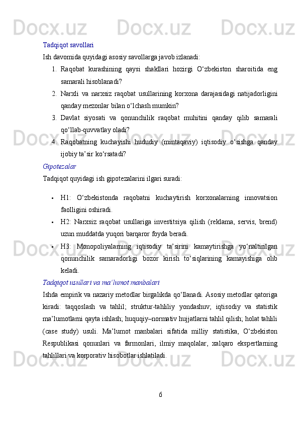 Tadqiqot savollari
Ish davomida quyidagi asosiy savollarga javob izlanadi:
1. Raqobat   kurashining   qaysi   shakllari   hozirgi   O‘zbekiston   sharoitida   eng
samarali hisoblanadi?
2. Narxli   va   narxsiz   raqobat   usullarining   korxona   darajasidagi   natijadorligini
qanday mezonlar bilan o‘lchash mumkin?
3. Davlat   siyosati   va   qonunchilik   raqobat   muhitini   qanday   qilib   samarali
qo‘llab-quvvatlay oladi?
4. Raqobatning   kuchayishi   hududiy   (mintaqaviy)   iqtisodiy   o‘sishga   qanday
ijobiy ta’sir ko‘rsatadi?
Gipotezalar
Tadqiqot quyidagi ish gipotezalarini ilgari suradi:
 H1:   O‘zbekistonda   raqobatni   kuchaytirish   korxonalarning   innovatsion
faolligini oshiradi.
 H2:   Narxsiz   raqobat   usullariga   investitsiya   qilish   (reklama,   servis,   brend)
uzun muddatda yuqori barqaror foyda beradi.
 H3:   Monopoliyalarning   iqtisodiy   ta’sirini   kamaytirishga   yo‘naltirilgan
qonunchilik   samaradorligi   bozor   kirish   to‘siqlarining   kamayishiga   olib
keladi.
Tadqiqot usullari va ma’lumot manbalari
Ishda empirik va nazariy metodlar birgalikda qo‘llanadi. Asosiy metodlar qatoriga
kiradi:   taqqoslash   va   tahlil;   struktur-tahliliy   yondashuv;   iqtisodiy   va   statistik
ma’lumotlarni qayta ishlash; huquqiy–normativ hujjatlarni tahlil qilish; holat tahlili
(case   study)   usuli.   Ma’lumot   manbalari   sifatida   milliy   statistika,   O‘zbekiston
Respublikasi   qonunlari   va   farmonlari,   ilmiy   maqolalar,   xalqaro   ekspertlarning
tahlillari va korporativ hisobotlar ishlatiladi.
6 