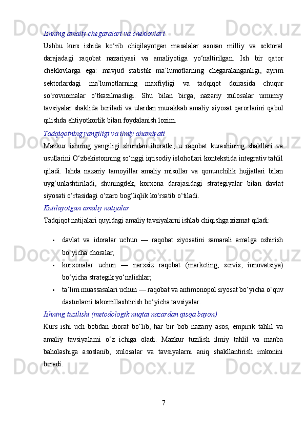 Ishning amaliy chegaralari va cheklovlari
Ushbu   kurs   ishida   ko‘rib   chiqilayotgan   masalalar   asosan   milliy   va   sektoral
darajadagi   raqobat   nazariyasi   va   amaliyotiga   yo‘naltirilgan.   Ish   bir   qator
cheklovlarga   ega:   mavjud   statistik   ma’lumotlarning   chegaralanganligi,   ayrim
sektorlardagi   ma’lumotlarning   maxfiyligi   va   tadqiqot   doirasida   chuqur
so‘rovnomalar   o‘tkazilmasligi.   Shu   bilan   birga,   nazariy   xulosalar   umumiy
tavsiyalar   shaklida   beriladi   va   ulardan   murakkab   amaliy   siyosat   qarorlarini   qabul
qilishda ehtiyotkorlik bilan foydalanish lozim.
Tadqiqotning yangiligi va ilmiy ahamiyati
Mazkur   ishning   yangiligi   shundan   iboratki,   u   raqobat   kurashining   shakllari   va
usullarini O‘zbekistonning so‘nggi iqtisodiy islohotlari kontekstida integrativ tahlil
qiladi.   Ishda   nazariy   tamoyillar   amaliy   misollar   va   qonunchilik   hujjatlari   bilan
uyg‘unlashtiriladi,   shuningdek,   korxona   darajasidagi   strategiyalar   bilan   davlat
siyosati o‘rtasidagi o‘zaro bog‘liqlik ko‘rsatib o‘tiladi.
Kutilayotgan amaliy natijalar
Tadqiqot natijalari quyidagi amaliy tavsiyalarni ishlab chiqishga xizmat qiladi:
 davlat   va   idoralar   uchun   —   raqobat   siyosatini   samarali   amalga   oshirish
bo‘yicha choralar;
 korxonalar   uchun   —   narxsiz   raqobat   (marketing,   servis,   innovatsiya)
bo‘yicha strategik yo‘nalishlar;
 ta’lim muassasalari uchun — raqobat va antimonopol siyosat bo‘yicha o‘quv
dasturlarni takomillashtirish bo‘yicha tavsiyalar.
Ishning tuzilishi (metodologik nuqtai nazardan qisqa bayon)
Kurs   ishi   uch   bobdan   iborat   bo‘lib,   har   bir   bob   nazariy   asos,   empirik   tahlil   va
amaliy   tavsiyalarni   o‘z   ichiga   oladi.   Mazkur   tuzilish   ilmiy   tahlil   va   manba
baholashiga   asoslanib,   xulosalar   va   tavsiyalarni   aniq   shakllantirish   imkonini
beradi.
7