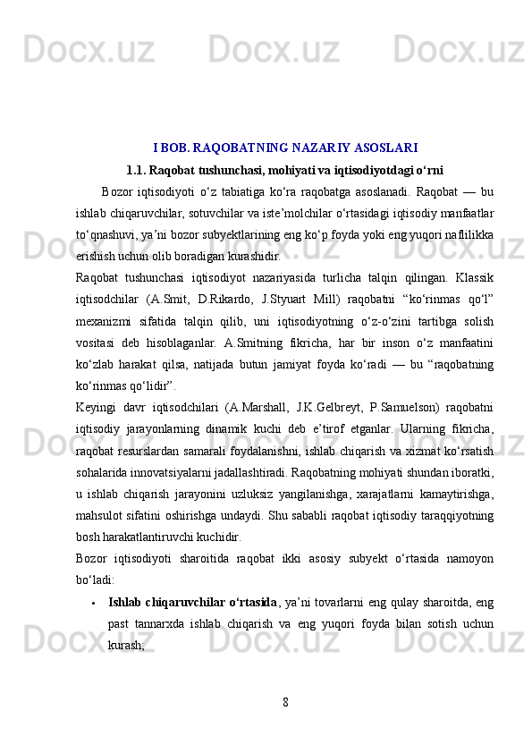 I BOB. RAQOBATNING NAZARIY ASOSLARI
1.1. Raqobat tushunchasi, mohiyati va iqtisodiyotdagi o‘rni
          Bozor   iqtisodiyoti   o‘z   tabiatiga   ko‘ra   raqobatga   asoslanadi.   Raqobat   —   bu
ishlab chiqaruvchilar, sotuvchilar va iste’molchilar o‘rtasidagi iqtisodiy manfaatlar
to‘qnashuvi, ya’ni bozor subyektlarining eng ko‘p foyda yoki eng yuqori naflilikka
erishish uchun olib boradigan kurashidir.
Raqobat   tushunchasi   iqtisodiyot   nazariyasida   turlicha   talqin   qilingan.   Klassik
iqtisodchilar   (A.Smit,   D.Rikardo,   J.Styuart   Mill)   raqobatni   “ko‘rinmas   qo‘l”
mexanizmi   sifatida   talqin   qilib,   uni   iqtisodiyotning   o‘z-o‘zini   tartibga   solish
vositasi   deb   hisoblaganlar.   A.Smitning   fikricha,   har   bir   inson   o‘z   manfaatini
ko‘zlab   harakat   qilsa,   natijada   butun   jamiyat   foyda   ko‘radi   —   bu   “raqobatning
ko‘rinmas qo‘lidir”.
Keyingi   davr   iqtisodchilari   (A.Marshall,   J.K.Gelbreyt,   P.Samuelson)   raqobatni
iqtisodiy   jarayonlarning   dinamik   kuchi   deb   e’tirof   etganlar.   Ularning   fikricha,
raqobat resurslardan samarali  foydalanishni, ishlab chiqarish va xizmat ko‘rsatish
sohalarida innovatsiyalarni jadallashtiradi. Raqobatning mohiyati shundan iboratki,
u   ishlab   chiqarish   jarayonini   uzluksiz   yangilanishga,   xarajatlarni   kamaytirishga,
mahsulot sifatini oshirishga undaydi. Shu sababli raqobat iqtisodiy taraqqiyotning
bosh harakatlantiruvchi kuchidir.
Bozor   iqtisodiyoti   sharoitida   raqobat   ikki   asosiy   subyekt   o‘rtasida   namoyon
bo‘ladi:
 Ishlab chiqaruvchilar o‘rtasida , ya’ni tovarlarni eng qulay sharoitda, eng
past   tannarxda   ishlab   chiqarish   va   eng   yuqori   foyda   bilan   sotish   uchun
kurash;
8