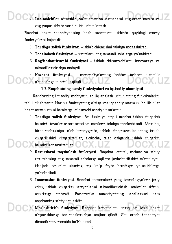  Iste’molchilar   o‘rtasida ,   ya’ni   tovar   va   xizmatlarni   eng   arzon   narxda   va
eng yuqori sifatda xarid qilish uchun kurash.
Raqobat   bozor   iqtisodiyotining   bosh   mexanizmi   sifatida   quyidagi   asosiy
funksiyalarni bajaradi:
1. Tartibga solish funksiyasi  – ishlab chiqarishni talabga moslashtiradi.
2. Taqsimlash funksiyasi  – resurslarni eng samarali sohalarga yo‘naltiradi.
3. Rag‘batlantiruvchi   funksiyasi   –   ishlab   chiqaruvchilarni   innovatsiya   va
takomillashtirishga undaydi. 
4. Nazorat   funksiyasi   –   monopoliyalarning   haddan   tashqari   ustunlik
o‘rnatishiga to‘sqinlik qiladi.
1.2. Raqobatning asosiy funksiyalari va iqtisodiy ahamiyati
          Raqobatning   iqtisodiy   mohiyatini   to‘liq   anglash   uchun   uning   funksiyalarini
tahlil qilish zarur. Har bir funksiyaning o‘ziga xos iqtisodiy mazmuni bo‘lib, ular
bozor mexanizmini harakatga keltiruvchi asosiy unsurlardir.
1. Tartibga   solish   funksiyasi.   Bu   funksiya   orqali   raqobat   ishlab   chiqarish
hajmini,   tovarlar   assortimenti   va   narxlarni   talabga   moslashtiradi.   Masalan,
biror   mahsulotga   talab   kamayganda,   ishlab   chiqaruvchilar   uning   ishlab
chiqarilishini   qisqartiradilar;   aksincha,   talab   oshganda   ishlab   chiqarish
hajmini kengaytiradilar.
2. Resurslarni   taqsimlash   funksiyasi.   Raqobat   kapital,   mehnat   va   tabiiy
resurslarning   eng   samarali   sohalarga   oqilona   joylashtirilishini   ta’minlaydi.
Natijada   resurslar   ularning   eng   ko‘p   foyda   beradigan   yo‘nalishlarga
yo‘naltiriladi.
3. Innovatsion funksiyasi.   Raqobat  korxonalarni yangi  texnologiyalarni joriy
etish,   ishlab   chiqarish   jarayonlarini   takomillashtirish,   mahsulot   sifatini
oshirishga   undaydi.   Fan-texnika   taraqqiyotining   jadallashuvi   ham
raqobatning tabiiy natijasidir.
4. Moslashtirish   funksiyasi.   Raqobat   korxonalarni   tashqi   va   ichki   bozor
o‘zgarishlariga   tez   moslashishga   majbur   qiladi.   Shu   orqali   iqtisodiyot
dinamik muvozanatda bo‘lib turadi.
9 