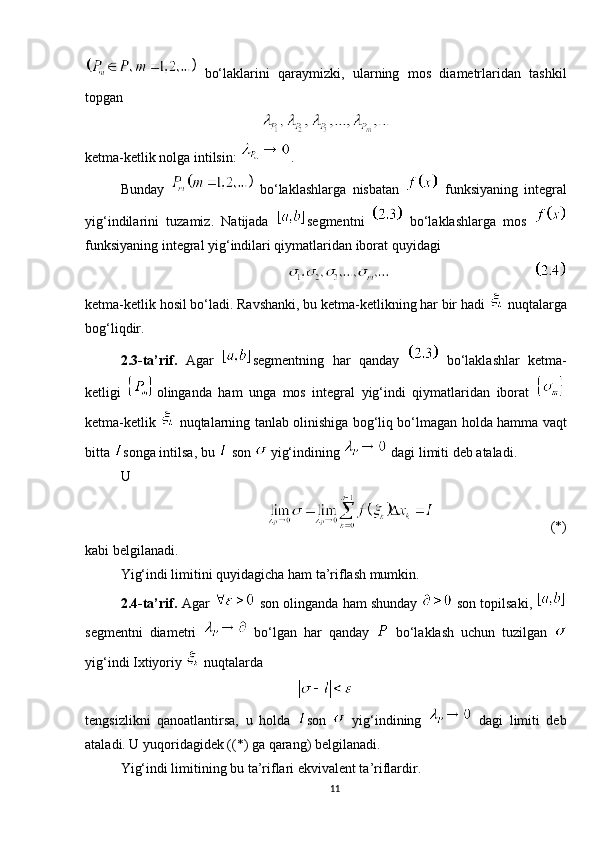   bo‘laklarini   qaraymizki,   ularning   mos   diametrlaridan   tashkil
topgan 
ketma-ketlik nolga intilsin:   .
Bunday     bo‘laklashlarga   nisbatan     funksiyaning   integral
yig‘indilarini   tuzamiz.   Natijada   segmentni     bo‘laklashlarga   mos  
funksiyaning integral yig‘indilari qiymatlaridan iborat quyidagi
          
ketma-ketlik hosil bo‘ladi. Ravshanki, bu ketma-ketlikning har bir hadi     nuqtalarga
bog‘liqdir.
2.3-ta’rif.   Agar   segmentning   har   qanday     bo‘laklashlar   ketma-
ketligi   olinganda   ham   unga   mos   integral   yig‘indi   qiymatlaridan   iborat  
ketma-ketlik     nuqtalarning tanlab olinishiga bog‘liq bo‘lmagan holda hamma vaqt
bitta  songa intilsa, bu   son    yig‘indining    dagi limiti deb ataladi.  
U 
(*)
kabi belgilanadi.
Yig‘indi limitini quyidagicha ham ta’riflash mumkin.
2.4-ta’rif.   Agar     son olinganda ham shunday    son topilsaki, 
segmentni   diametri     bo‘lgan   har   qanday     bo‘laklash   uchun   tuzilgan  
yig‘indi Ixtiyoriy     nuqtalarda 
tengsizlikni   qanoatlantirsa,   u   holda   son     yig‘indining     dagi   limiti   deb
ataladi. U yuqoridagidek ((*) ga qarang) belgilanadi.
Yig‘indi limitining bu ta’riflari ekvivalent ta’riflardir.
11 