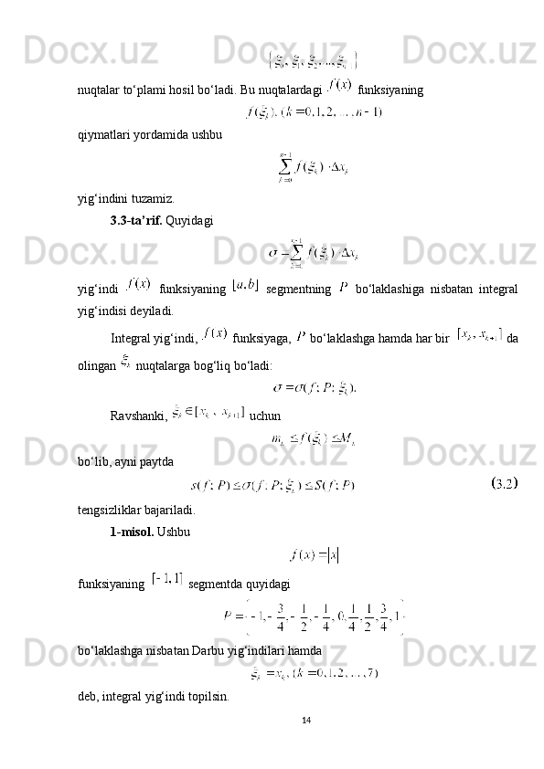 nuqtalar to‘plami hosil bo‘ladi. Bu nuqtalardagi   funksiyaning
qiymatlari yordamida ushbu
yig‘indini tuzamiz.
3.3-ta’rif.  Quyidagi
yig‘indi     funksiyaning     segmentning     bo‘laklashiga   nisbatan   integral
yig‘indisi deyiladi.
Integral yig‘indi,   funksiyaga,   bo‘laklashga hamda har bir     da
olingan   nuqtalarga bog‘liq bo‘ladi:
Ravshanki,   uchun
bo‘lib, ayni paytda
                       
tengsizliklar bajariladi.
1- misol.  Ushbu
funksiyaning    segmentda quyidagi
bo‘laklashga nisbatan Darbu yig‘indilari hamda 
deb, integral yig‘indi topilsin.
14 