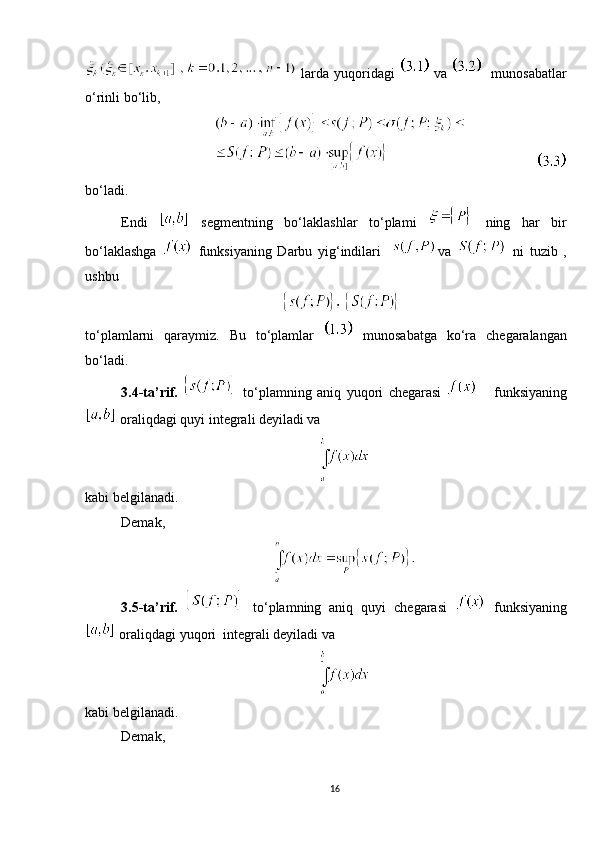   larda yuqoridagi     va      munosabatlar
o‘rinli bo‘lib,
               
bo‘ladi.
Endi     segmentning   bo‘laklashlar   to‘plami     ning   har   bir
bo‘laklashga     funksiyaning   Darbu   yig‘indilari     va     ni   tuzib   ,
ushbu  
to‘plamlarni   qaraymiz.   Bu   to‘plamlar     munosabatga   ko‘ra   chegaralangan
bo‘ladi. 
3.4-ta’rif.     to‘plamning   aniq   yuqori   chegarasi         funksiyaning
 oraliqdagi quyi integrali deyiladi va 
kabi belgilanadi. 
Demak, 
3.5-ta’rif.     to‘plamning   aniq   quyi   chegarasi     funksiyaning
 oraliqdagi yuqori  integrali deyiladi va 
kabi belgilanadi. 
Demak, 
16 