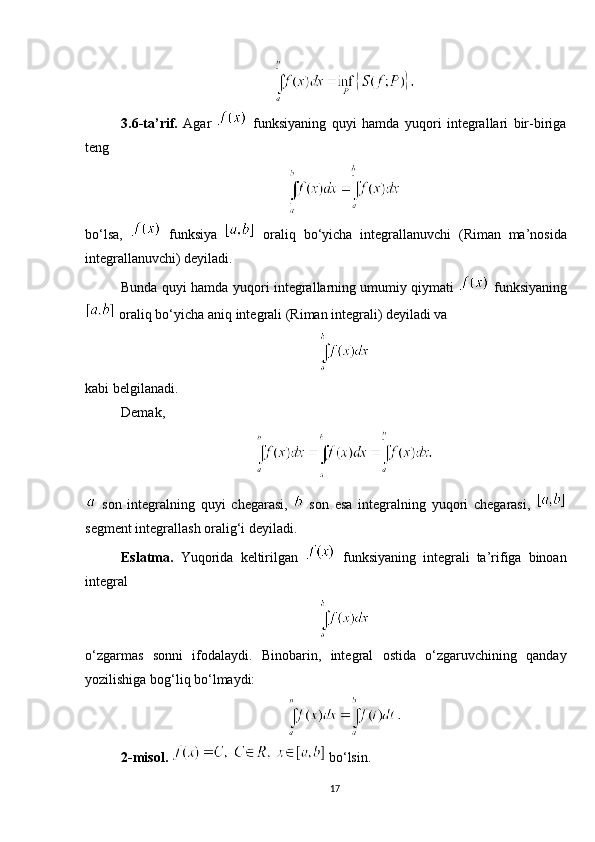 3.6-ta’rif.   Agar     funksiyaning   quyi   hamda   yuqori   integrallari   bir-biriga
teng
bo‘lsa,     funksiya     oraliq   bo‘yicha   integrallanuvchi   (Riman   ma’nosida
integrallanuvchi) deyiladi.
Bunda quyi hamda yuqori integrallarning umumiy qiymati     funksiyaning
 oraliq bo‘yicha aniq integrali (Riman integrali) deyiladi va
kabi belgilanadi.
Demak, 
  son   integralning   quyi   chegarasi,     son   esa   integralning   yuqori   chegarasi,  
segment integrallash oralig‘i deyiladi.
Eslatma.   Yuqorida   keltirilgan     funksiyaning   integrali   ta’rifiga   binoan
integral
o‘zgarmas   sonni   ifodalaydi.   Binobarin,   integral   ostida   o‘zgaruvchining   qanday
yozilishiga bog‘liq bo‘lmaydi: 
2- misol.    bo‘lsin. 
17 