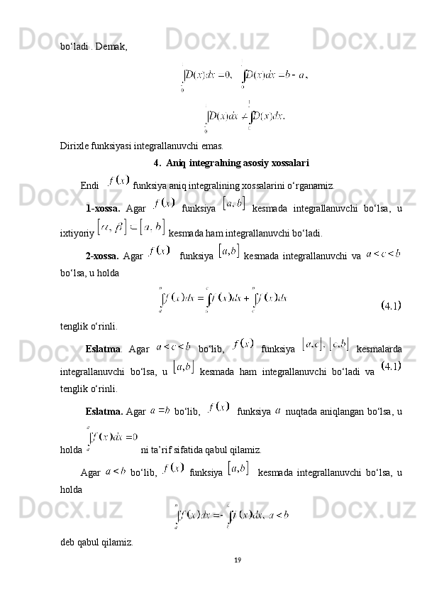 bo‘ladi . Demak,
Dirixle funksiyasi integrallanuvchi emas.
4.   Aniq integralning asosiy xossalari
Endi       funksiya   aniq integralining xossalarini o‘rganamiz.
  1-xossa.   Agar     funksiya     kesmada   integrallanuvchi   bo‘lsa,   u
ixtiyoriy   kesmada ham integrallanuvchi bo‘ladi.
2-xossa.   Agar       funksiya     kesmada   integrallanuvchi   va  
bo‘lsa, u holda 
                        
tenglik o‘rinli.
Eslatma .   Agar     bo‘lib,     funksiya     kesmalarda
integrallanuvchi   bo‘lsa,   u     kesmada   ham   integrallanuvchi   bo‘ladi   va  
tenglik o‘rinli.
Eslatma.   Agar     bo‘lib,       funksiya     nuqtada aniqlangan bo‘lsa, u
holda   ni ta’rif sifatida qabul qilamiz. 
Agar     bo‘lib ,     funksiya       kesmada   integrallanuvchi   bo‘lsa,   u
holda 
deb qabul qilamiz.
19 