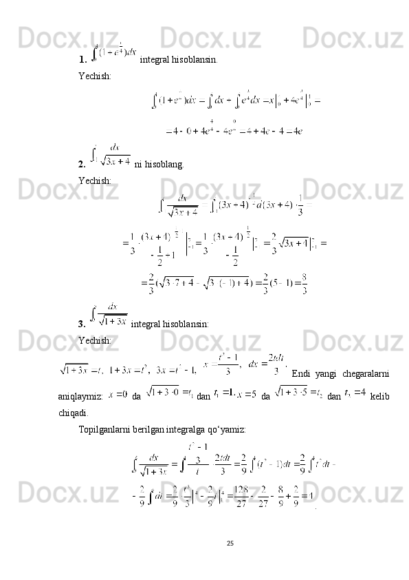  
1.     integral hisoblansin.
Yechish:
 
2.     ni hisoblang.
Yechish:
3.     integral hisoblansin:
Yechish:
   
     
Endi   yangi   chegaralarni
aniqlaymiz:     da    
dan     da     dan     kelib
chiqadi.
Topilganlarni berilgan integralga qo‘yamiz:
.
25 