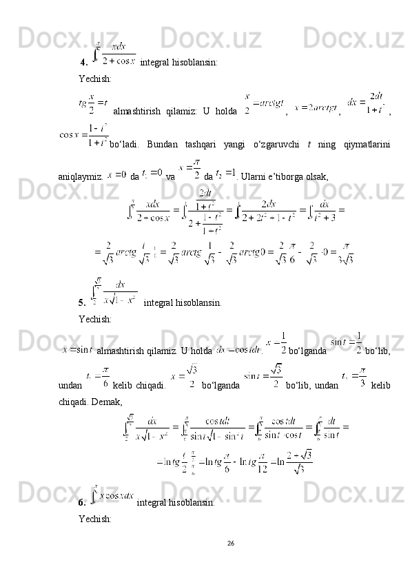   4.    integral hisoblansin: 
Yechish :
 
almashtirish   qilamiz:   U   holda   ,   ,   ,
bo‘ladi.   Bundan   tashqari   yangi   o‘zgaruvchi   t   ning   qiymatlarini
aniqlaymiz.   da   va   
da  .  Ularni e’tiborga olsak,
5.     integral hisoblansin.
Yechish:
   almashtirish qilamiz. U holda  .  
bo‘lganda   
bo‘lib,
undan    
kelib chiqadi.    
bo‘lganda    
bo‘lib,  undan     kelib
chiqadi. Demak,
6.    integral hisoblansin.
Yechish: 
26 