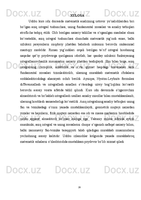 XULOSA
Ushbu   kurs   ishi   doirasida   matematik   analizning   ustuvor   yo‘nalishlaridan   biri
bo‘lgan   aniq   integral   tushunchasi,   uning   fundamental   xossalari   va   amaliy   tatbiqlari
atroflicha tadqiq etildi. Olib borilgan nazariy tahlillar va o‘rganilgan manbalar shuni
ko‘rsatadiki,   aniq   integral   tushunchasi   shunchaki   matematik   yig‘indi   emas,   balki
uzluksiz   jarayonlarni   miqdoriy   jihatdan   baholash   imkonini   beruvchi   mukammal
mantiqiy   modeldir.   Riman   yig‘indilari   orqali   berilgan   ta’rif   integral   hisobining
naqadar   qat’iy   poydevorga   qurilganini   isbotlab,   har   qanday   uzluksiz   funksiyaning
integrallanuvchanlik   xususiyatini   nazariy   jihatdan   tasdiqlaydi.   Shu   bilan   birga,   aniq
integralning   chiziqlilik,   additivlik   va   o‘rta   qiymat   haqidagi   teoremalari   kabi
fundamental   xossalari   tizimlashtirilib,   ularning   murakkab   matematik   ifodalarni
soddalashtirishdagi   ahamiyati   ochib   berildi.   Ayniqsa,   Nyuton-Leybnits   formulasi
differensiallash   va   integrallash   amallari   o‘rtasidagi   uzviy   bog‘liqlikni   ko‘rsatib
beruvchi   asosiy   vosita   sifatida   tahlil   qilindi.   Kurs   ishi   davomida   o‘zgaruvchini
almashtirish va bo‘laklab integrallash usullari amaliy misollar bilan mustahkamlanib,
ularning hisoblash samaradorligi ko‘rsatildi. Aniq integralning amaliy tatbiqlari uning
fan   va   texnikadagi   o‘rnini   yanada   mustahkamlaydi;   geometrik   nuqtayi   nazardan
yuzalar va hajmlarni, fizik nuqtayi nazardan esa ish va massa markazini hisoblashda
ushbu   apparat   almashtirib   bo‘lmas   kuchga   ega.   Yakuniy   xulosa   sifatida   aytish
mumkinki, aniq integral va uning xossalarini chuqur o‘rganish nafaqat nazariy bilim,
balki   zamonaviy   fan-texnika   taraqqiyoti   talab   qiladigan   murakkab   muammolarni
yechishning   asosiy   kalitidir.   Ushbu   izlanishlar   kelgusida   yanada   murakkabroq
matematik sohalarni o‘zlashtirishda mustahkam poydevor bo‘lib xizmat qiladi.
28 