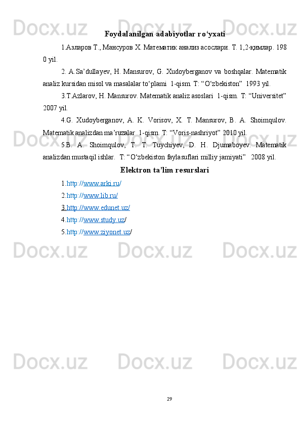 Foydalanilgan adabiyotlar ro‘yxati
1. Азларов   Т .,   Мансуров   Х .   Математик   анализ   асослари .   Т .   1,2- қимлар .   198
0 yil .
2.   A.Sa’dullayev,   H.   Mansurov,   G.   Xudoyberganov   va   boshqalar.   Matematik
analiz kursidan misol va masalalar to‘plami  1-qism. T: “O‘zbekiston”  1993 yil.
3.T.Azlarov, H. Mansurov. Matematik analiz asoslari  1-qism. T: “Universitet”
2007 yil.
4.G.   Xudoyberganov,   A.   K.   Vorisov,   X.   T.   Mansurov,   B.   A.   Shoimqulov.
Matematik analizdan ma’ruzalar  1-qism. T: “Voris-nashriyot” 2010 yil.
5.B.   A.   Shoimqulov,   T.   T.   Tuychiyev,   D.   H.   Djumaboyev.   Matematik
analizdan mustaqil ishlar.  T: “O‘zbekiston faylasuflari milliy jamiyati”   2008 yil.
Elektron ta’lim resurslari
1. http:// www.arki.ru /
2. http:// www.lib.ru    /  
3.    http://www.edunet.uz/   
4. http:// www.study.uz /    
5. http:// www.ziyonet.uz /
29 