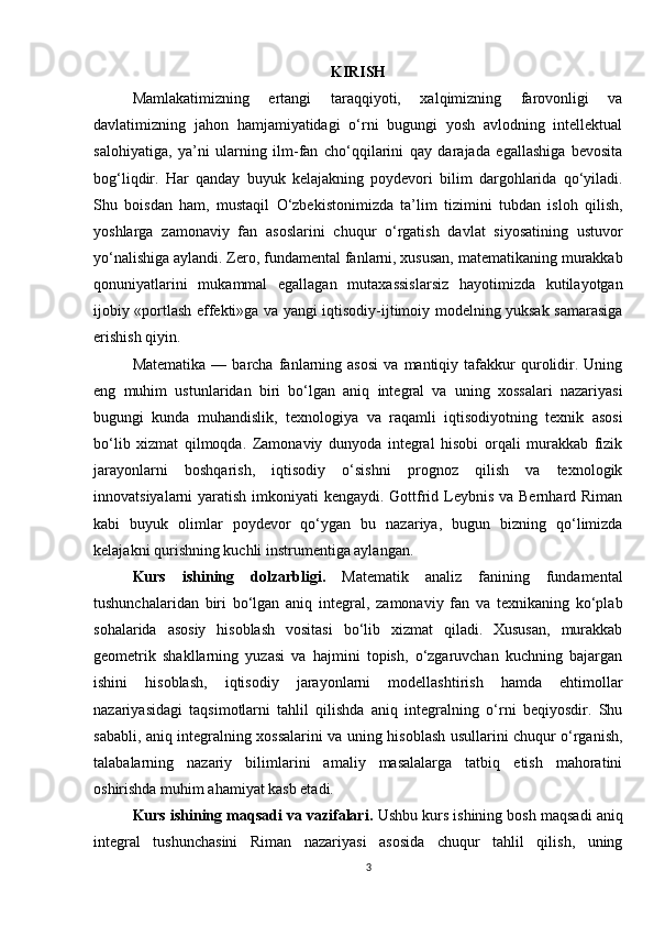 KIRISH
Mamlakatimizning   ertangi   taraqqiyoti,   xalqimizning   farovonligi   va
davlatimizning   jahon   hamjamiyatidagi   o‘rni   bugungi   yosh   avlodning   intellektual
salohiyatiga,   ya’ni   ularning   ilm-fan   cho‘qqilarini   qay   darajada   egallashiga   bevosita
bog‘liqdir.   Har   qanday   buyuk   kelajakning   poydevori   bilim   dargohlarida   qo‘yiladi.
Shu   boisdan   ham,   mustaqil   O‘zbekistonimizda   ta’lim   tizimini   tubdan   isloh   qilish,
yoshlarga   zamonaviy   fan   asoslarini   chuqur   o‘rgatish   davlat   siyosatining   ustuvor
yo‘nalishiga aylandi. Zero, fundamental fanlarni, xususan, matematikaning murakkab
qonuniyatlarini   mukammal   egallagan   mutaxassislarsiz   hayotimizda   kutilayotgan
ijobiy «portlash effekti»ga va yangi iqtisodiy-ijtimoiy modelning yuksak samarasiga
erishish qiyin. 
Matematika   —   barcha   fanlarning  asosi   va  mantiqiy   tafakkur   qurolidir.   Uning
eng   muhim   ustunlaridan   biri   bo‘lgan   aniq   integral   va   uning   xossalari   nazariyasi
bugungi   kunda   muhandislik,   texnologiya   va   raqamli   iqtisodiyotning   texnik   asosi
bo‘lib   xizmat   qilmoqda.   Zamonaviy   dunyoda   integral   hisobi   orqali   murakkab   fizik
jarayonlarni   boshqarish,   iqtisodiy   o‘sishni   prognoz   qilish   va   texnologik
innovatsiyalarni yaratish imkoniyati kengaydi. Gottfrid Leybnis va Bernhard Riman
kabi   buyuk   olimlar   poydevor   qo‘ygan   bu   nazariya,   bugun   bizning   qo‘limizda
kelajakni qurishning kuchli instrumentiga aylangan.
Kurs   ishining   dolzarbligi.   Matematik   analiz   fanining   fundamental
tushunchalaridan   biri   bo‘lgan   aniq   integral,   zamonaviy   fan   va   texnikaning   ko‘plab
sohalarida   asosiy   hisoblash   vositasi   bo‘lib   xizmat   qiladi.   Xususan,   murakkab
geometrik   shakllarning   yuzasi   va   hajmini   topish,   o‘zgaruvchan   kuchning   bajargan
ishini   hisoblash,   iqtisodiy   jarayonlarni   modellashtirish   hamda   ehtimollar
nazariyasidagi   taqsimotlarni   tahlil   qilishda   aniq   integralning   o‘rni   beqiyosdir.   Shu
sababli, aniq integralning xossalarini va uning hisoblash usullarini chuqur o‘rganish,
talabalarning   nazariy   bilimlarini   amaliy   masalalarga   tatbiq   etish   mahoratini
oshirishda muhim ahamiyat kasb etadi.
Kurs ishining maqsadi va vazifalari.  Ushbu kurs ishining bosh maqsadi aniq
integral   tushunchasini   Riman   nazariyasi   asosida   chuqur   tahlil   qilish,   uning
3 