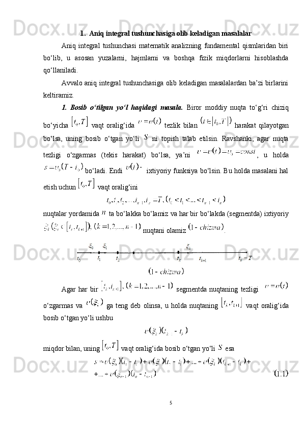 1.   Aniq integral tushunchasiga olib keladigan masalalar
Aniq   integral   tushunchasi   matematik   analizning   fundamental   qismlaridan   biri
bo‘lib,   u   asosan   yuzalarni,   hajmlarni   va   boshqa   fizik   miqdorlarni   hisoblashda
qo‘llaniladi.
Avvalo   aniq integral tushunchasiga olib keladigan masalalardan ba’zi birlarini
keltiramiz.
1.   Bosib   o‘tilgan   yo‘l   haqidagi   masala.   Biror   moddiy   nuqta   to‘g‘ri   chiziq
bo‘yicha     vaqt   oralig‘ida     tezlik   bilan     harakat   qilayotgan
bo‘lsa,   uning   bosib   o‘tgan   yo‘li     ni   topish   talab   etilsin.   Ravshanki,   agar   nuqta
tezligi   o‘zgarmas   (tekis   harakat)   bo‘lsa,   ya’ni   ,   u   holda
  bo‘ladi. Endi     ixtiyoriy funksiya bo‘lsin. Bu holda masalani hal
etish uchun     vaqt oralig‘ini  
nuqtalar   yordamida     ta   bo ‘ lakka   bo ‘ lamiz   va   har   bir   bo ‘ lakda  ( segmentda )  ixtiyoriy
  nuqtani olamiz  .
Agar   har   bir     segmentda   nuqtaning   tezligi    
o‘zgarmas   va     ga   teng   deb   olinsa,   u   holda   nuqtaning     vaqt   oralig‘ida
bosib o‘tgan yo‘li ushbu
miqdor bilan, uning     vaqt oralig‘ida bosib o‘tgan yo‘li    esa
 
5 