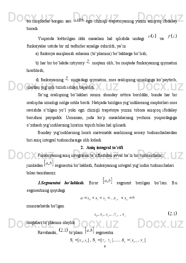 bu   miqdorlar   borgan   sari     egri   chiziqli   trapetsiyaning   yuzini   aniqroq   ifodalay
boradi.
Yuqorida   keltirilgan   ikki   masalani   hal   qilishda   undagi     va  
funksiyalar ustida bir xil tadbirlar amalga oshirildi, ya’ni
a) funksiya aniqlanish sohasini (to‘plamini) bo‘laklarga bo‘lish;
b) har bir bo‘lakda ixtiyoriy    nuqtani olib, bu nuqtada funksiyaning qiymatini
hisoblash;
d) funksiyaning     nuqtadagi qiymatini, mos oraliqning uzunligiga ko‘paytirib,
ulardan yig‘indi tuzish ishlari bajarildi.
So‘ng   oraliqning   bo‘laklari   sonini   shunday   orttira   borildiki,   bunda   har   bir
oraliqcha uzunligi nolga intila bordi. Natijada tuzilgan yig‘indilarning miqdorlari mos
ravishda   o‘tilgan   yo‘l   yoki   egri   chiziqli   trapetsiya   yuzini   tobora   aniqroq   ifodalay
borishini   payqadik.   Umuman,   juda   ko‘p   masalalarning   yechimi   yuqoridagiga
o‘xshash yig‘indilarning limitini topish bilan hal qilinadi.
Bunday   yig‘indilarning   limiti   matematik   analizning   asosiy   tushunchalaridan
biri aniq integral tushunchasiga olib keladi.
2.   Aniq integral ta’rifi
Funksiyaning aniq integralini ta’riflashdan avval ba’zi bir tushunchalar, 
jumladan    segmentni bo‘laklash, funksiyaning integral yig‘indisi tushunchalari 
bilan tanishamiz.
1.Segmentni   bo‘laklash.   Biror     segment   berilgan   bo‘lsin.   Bu
segmentning quyidagi
munosabatda bo‘lgan
                             
nuqtalari to‘plamini olaylik.
Ravshanki,    to‘plam    segmentni
8 