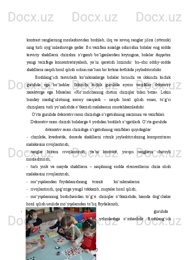 kontrast  ranglarning moslashuvidan boshlab, iliq va sovuq ranglar jilosi  (ottenok)
ning turli uyg‘unlashuviga qadar. Bu vazifani amalga oshirishni bolalar eng sodda
tasviriy   shakllarni   chizishni   o‘rganib   bo‘lganlaridan   keyingina,   bolalar   diqqatini
yangi   vazifaga   konsentratsiyalash,   ya’ni   qaratish   lozimdir:   bu–shu   oddiy-sodda
shakllarni naqsh hosil qilish uchun ma’lum bir ketma-ketlikda joylashtirishdir.  
Boshlang‘ich   tasvirlash   ko‘nikmalarga   bolalar   birinchi   va   ikkinchi   kichik
guruhda   ega   bo‘ladilar.   Ikkinchi   kichik   guruhda   ayrim   vazifalar   dekorativ
xarakterga   ega.   Masalan:   «Ro‘molchaning   chetini   chiziqlar   bilan   beza».   Lekin
bunday   mashg‘ulotning   asosiy   maqsadi   –   naqsh   hosil   qilish   emas,   to‘g‘ri
chiziqlarni turli yo‘nalishda o‘tkazish malakasini mustahkamlashdir. 
O‘rta guruhda dekorativ rasm chizishga o‘rgatishning mazmuni va vazifalari.
Dekorativ rasm chizish bolalarga 4 yoshdan boshlab o‘rgatiladi. O‘rta guruhda
dekorativ rasm chizishga o‘rgatishning vazifalari quyidagilar:
- chizikda,   kvadratda,   doirada   shakllarni   ritmik   joylashtirishning   kompozitsion
malakasini rivojlantirish;  
- ranglar   hissini   rivojlantirish,   ya’ni   kontrast,   yorqin   ranglarni   chiroyli
moslashtirish; 
- turli   yirik   va   mayda   shakllarni   –   naqshning   sodda   elementlarini   chiza   olish
malakasini rivojlantirish; 
- mo‘yqalamdan  foydalanishning  texnik  ko‘nikmalarini 
- rivojlantirish, qog‘ozga yengil tekkazib, nuqtalar hosil qilish; 
- mo‘yqalamning   boshchasidan   to‘g‘ri   chiziqlar   o‘tkazishda,   hamda   dog‘chalar
hosil qilish usulida mo‘yqalamdan to‘liq foydalanish; 
- o’rta   guruhda   dekorativ   rasm   chizishning   kompozitsion   vazifasi   tayyor   shakllarni
yelimlashga   o‘xshashdir.   Boshlang‘ich
10 