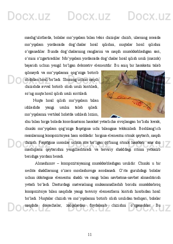 mashg‘ulotlarda,   bolalar   mo‘yqalam   bilan   tekis   chiziqlar   chizib,   ularning   orasida
mo‘yqalam   yordamida   dog‘chalar   hosil   qilishni,   nuqtalar   hosil   qilishni
o‘rganadilar.   Bunda   dog‘chalarning   ranglarini   va   naqsh   murakkablashgan   sari,
o‘rnini o‘zgartiradilar. Mo‘yqalam yordamida dog‘chalar hosil qilish usuli (mazok)
bajarish   uchun   yengil   bo‘lgan   dekorativ   elementdir.   Bu   aniq   bir   harakatni   talab
qilmaydi   va   mo‘yqalamni   qog‘ozga   botirib
olishdan hosil bo‘ladi. Shuning uchun naqsh
chizishda   avval   botirib   olish   usuli   kiritiladi,
so‘ng nuqta hosil qilish usuli  к iritiladi. 
Nuqta   hosil   qilish   mo‘yqalam   bilan
ishlashda   yangi   usulni   talab   qiladi:
mo‘yqalamni vertikal holatda ushlash lozim,
shu bilan birga bolada koordinatsion harakat yetarlicha rivojlangan bo‘lishi kerak,
chunki   mo‘yqalam   qog‘ozga   faqatgina   uchi   bilangina   tekkiziladi.   Boshlang‘ich
rasmlarning kompozitsiyasi ham soddadir: birgina elementni ritmik qaytarib, naqsh
chizish.   Faqatgina   insonlar   uchun   xos   bo‘lgan   qo‘lning   ritmik   harakati     ana   shu
mashqlarni   qaytarishni   yengillashtiradi   va   tasviriy   shakldagi   ritmni   yetkazib
berishga yordam beradi.  
Almashinuv   –   kompozitsiyaning   murakkablashgan   usulidir.   Chunki   u   bir
nechta   shakllarning   o‘zaro   moslashuviga   asoslanadi.   O‘rta   guruhdagi   bolalar
uchun   ikkitagina   elementni   shakli   va   rangi   bilan   navbatma-navbat   almashtirish
yetarli   bo‘ladi.   Dasturdagi   materialning   mukammallashib   borishi   murakkabroq
kompozitsiya   bilan   naqshda   yangi   tasviriy   elementlarni   kiritish   hisobidan   hosil
bo‘ladi.   Nuqtalar   chizish   va   mo‘yqalamni   botirib   olish   usulidan   tashqari,   bolalar
naqshda   doirachalar,   xalqalardan   foydalanib   chizishni   o‘rganadilar.   Bu
11 