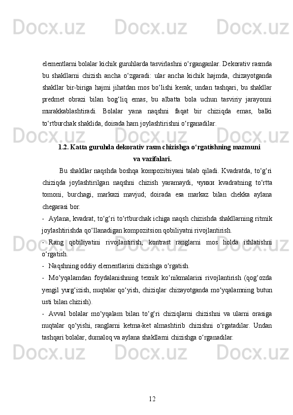elementlarni bolalar kichik guruhlarda tasvirlashni o‘rganganlar. Dekorativ rasmda
bu   shakllarni   chizish   ancha   o‘zgaradi:   ular   ancha   kichik   hajmda,   chizayotganda
shakllar   bir-biriga   hajmi   jihatdan   mos   bo‘lishi   kerak;   undan   tashqari,   bu   shakllar
predmet   obrazi   bilan   bog‘liq   emas,   bu   albatta   bola   uchun   tasviriy   jarayonni
murakkablashtiradi.   Bolalar   yana   naqshni   faqat   bir   chiziqda   emas,   balki
to‘rtburchak shaklida, doirada ham joylashtirishni o‘rganadilar. 
1.2.  Katta guruhda dekorativ rasm chizishga o‘rgatishning mazmuni
va vazifalari.
Bu shakllar  naqshda  boshqa  kompozitsiyani  talab  qiladi. Kvadratda,  to‘g‘ri
chiziqda   joylashtirilgan   naqshni   chizish   yaramaydi,   чунки   kvadratning   to‘rtta
tomoni,   burchagi,   markazi   mavjud;   doirada   esa   markaz   bilan   chekka   aylana
chegarasi bor.  
- Aylana, kvadrat, to‘g‘ri to‘rtburchak ichiga naqsh chizishda shakllarning ritmik
joylashtirishda qo‘llanadigan kompozitsion qobiliyatni rivojlantirish.  
- Rang   qobiliyatini   rivojlantirish,   kontrast   ranglarni   mos   holda   ishlatishni
o‘rgatish.  
- Naqshning oddiy elementlarini chizishga o‘rgatish. 
- Mo‘yqalamdan   foydalanishning   texnik   ko‘nikmalarini   rivojlantirish   (qog‘ozda
yengil yurg‘izish, nuqtalar qo‘yish, chiziqlar chizayotganda mo‘yqalamning butun
usti bilan chizish). 
- Avval   bolalar   mo‘yqalam   bilan   to‘g‘ri   chiziqlarni   chizishni   va   ularni   orasiga
nuqtalar   qo‘yishi,   ranglarni   ketma-ket   almashtirib   chizishni   o‘rgatadilar.   Undan
tashqari bolalar, dumaloq va aylana shakllarni chizishga o‘rganadilar.  
12 