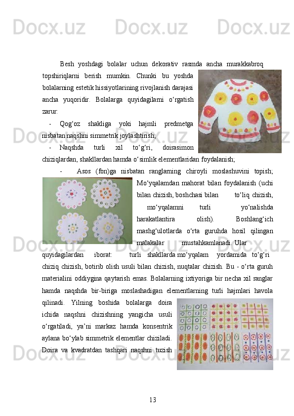   Besh   yoshdagi   bolalar   uchun   dekorativ   rasmda   ancha   murakkabroq
topshiriqlarni   berish   mumkin.   Chunki   bu   yoshda
bolalarning estetik hissiyotlarining rivojlanish darajasi
ancha   yuqoridir.   Bolalarga   quyidagilarni   o‘rgatish
zarur:  
- Qog‘oz   shakliga   yoki   hajmli   predmetga
nisbatan naqshni simmetrik joylashtirish ;  
- Naqshda   turli   xil   to‘g‘ri,   doirasimon
chiziqlardan, shakllardan hamda o‘simlik elementlaridan foydalanish;  
- Asos   (fon)ga   nisbatan   ranglarning   chiroyli   moslashuvini   topish;
Mo‘yqalamdan   mahorat   bilan   foydalanish   (uchi
bilan chizish, boshchasi bilan  to‘liq  chizish,
mo‘yqalamni  turli   yo‘nalishda
harakatlantira   olish).   Boshlang‘ich
mashg‘ulotlarda   o‘rta   guruhda   hosil   qilingan
malakalar  mustahkamlanadi.  Ular
quyidagilardan  iborat:  turli  shakllarda mo‘yqalam  yordamida  to‘g‘ri
chiziq chizish,  botirib olish usuli  bilan chizish, nuqtalar chizish. Bu - o‘rta guruh
materialini  oddiygina qaytarish  emas. Bolalarning ixtiyoriga bir  necha  xil  ranglar
hamda   naqshda   bir-biriga   moslashadigan   elementlarning   turli   hajmlari   havola
qilinadi.   Yilning   boshida   bolalarga   doira
ichida   naqshni   chizishning   yangicha   usuli
o‘rgatiladi,   ya’ni   markaz   hamda   konsentrik
aylana bo‘ylab simmetrik elementlar chiziladi.
Doira   va   kvadratdan   tashqari   naqshni   tuzish
13 