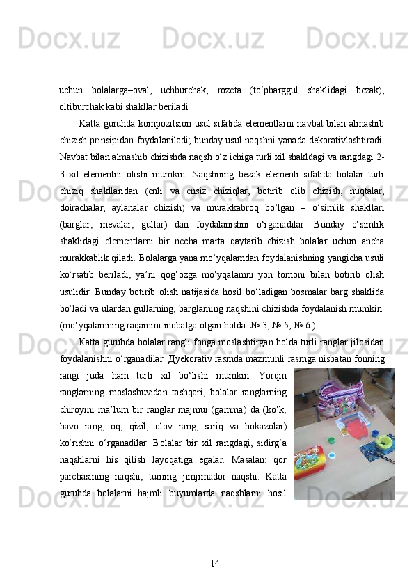 uchun   bolalarga–oval,   uchburchak,   rozeta   (to‘pbarggul   shaklidagi   bezak),
oltiburchak kabi shakllar beriladi.  
Katta guruhda kompozitsion usul sifatida elementlarni navbat bilan almashib
chizish prinsipidan foydalaniladi; bunday usul naqshni yanada dekorativlashtiradi.
Navbat bilan almashib chizishda naqsh o‘z ichiga turli xil shakldagi va rangdagi 2-
3   xil   elementni   olishi   mumkin.   Naqshning   bezak   elementi   sifatida   bolalar   turli
chiziq   shakllaridan   (enli   va   ensiz   chiziqlar,   botirib   olib   chizish,   nuqtalar,
doirachalar,   aylanalar   chizish)   va   murakkabroq   bo‘lgan   –   o‘simlik   shakllari
(barglar,   mevalar,   gullar)   dan   foydalanishni   o‘rganadilar.   Bunday   o‘simlik
shaklidagi   elementlarni   bir   necha   marta   qaytarib   chizish   bolalar   uchun   ancha
murakkablik qiladi. Bolalarga yana mo‘yqalamdan foydalanishning yangicha usuli
ko‘rsatib   beriladi,   ya’ni   qog‘ozga   mo‘yqalamni   yon   tomoni   bilan   botirib   olish
usulidir.   Bunday   botirib   olish   natijasida   hosil   bo‘ladigan   bosmalar   barg   shaklida
bo‘ladi va ulardan gullarning, barglarning naqshini chizishda foydalanish mumkin.
(mo‘yqalamning raqamini inobatga olgan holda: № 3, № 5, № 6.)  
К atta guruhda bolalar rangli fonga moslashtirgan holda turli ranglar jilosidan
foydalanishni o‘rganadilar.  Д yekorativ rasmda mazmunli rasmga nisbatan fonning
rangi   juda   ham   turli   xil   bo‘lishi   mumkin.   Yorqin
ranglarning   moslashuvidan   tashqari,   bolalar   ranglarning
chiroyini   ma’lum   bir   ranglar   majmui   (gamma)   da   (ko‘k,
havo   rang,   oq,   qizil,   olov   rang,   sariq   va   hokazolar)
ko‘rishni   o‘rganadilar.   Bolalar   bir   xil   rangdagi,   sidirg‘a
naqshlarni   his   qilish   layoqatiga   egalar.   Masalan:   qor
parchasining   naqshi,   turning   jimjimador   naqshi.   Katta
guruhda   bolalarni   hajmli   buyumlarda   naqshlarni   hosil
14 