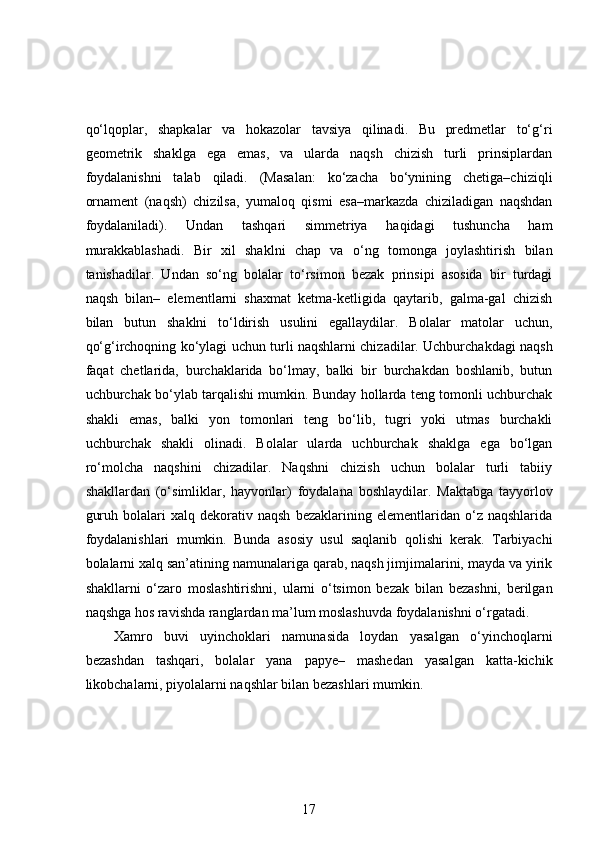 qo‘lqoplar,   shapkalar   va   hokazolar   tavsiya   qilinadi.   Bu   predmetlar   to‘g‘ri
geometrik   shaklga   ega   emas,   va   ularda   naqsh   chizish   turli   prinsiplardan
foydalanishni   talab   qiladi.   (Masalan:   ko‘zacha   bo‘ynining   chetiga–chiziqli
ornament   (naqsh)   chizilsa,   yumaloq   qismi   esa–markazda   chiziladigan   naqshdan
foydalaniladi).   Undan   tashqari   simmetriya   haqidagi   tushuncha   ham
murakkablashadi.   Bir   xil   shaklni   chap   va   o‘ng   tomonga   joylashtirish   bilan
tanishadilar.   Undan   so‘ng   bolalar   to‘rsimon   bezak   prinsipi   asosida   bir   turdagi
naqsh   bilan–   elementlarni   shaxmat   ketma-ketligida   qaytarib,   galma-gal   chizish
bilan   butun   shaklni   to‘ldirish   usulini   egallaydilar.   Bolalar   matolar   uchun,
qo‘g‘irchoqning ko‘ylagi uchun turli naqshlarni chizadilar. Uchburchakdagi naqsh
faqat   chetlarida,   burchaklarida   bo‘lmay,   balki   bir   burchakdan   boshlanib,   butun
uchburchak bo‘ylab tarqalishi mumkin. Bunday hollarda teng tomonli uchburchak
shakli   emas,   balki   yon   tomonlari   teng   bo‘lib,   tugri   yoki   utmas   burchakli
uchburchak   shakli   olinadi.   Bolalar   ularda   uchburchak   shaklga   ega   bo‘lgan
ro‘molcha   naqshini   chizadilar.   Naqshni   chizish   uchun   bolalar   turli   tabiiy
shakllardan   (o‘simliklar,   hayvonlar)   foydalana   boshlaydilar.   Maktabga   tayyorlov
guruh   bolalari   xalq   dekorativ   naqsh   bezaklarining   elementlaridan   o‘z  naqshlarida
foydalanishlari   mumkin.   Bunda   asosiy   usul   saqlanib   qolishi   kerak.   Tarbiyachi
bolalarni xalq san’atining namunalariga qarab, naqsh jimjimalarini, mayda va yirik
shakllarni   o‘zaro   moslashtirishni,   ularni   o‘tsimon   bezak   bilan   bezashni,   berilgan
naqshga hos ravishda ranglardan ma’lum moslashuvda foydalanishni o‘rgatadi. 
Xamro   buvi   uyinchoklari   namunasida   loydan   yasalgan   o‘yinchoqlarni
bezashdan   tashqari,   bolalar   yana   papye–   mashedan   yasalgan   katta-kichik
likobchalarni, piyolalarni naqshlar bilan bezashlari mumkin.  
17 