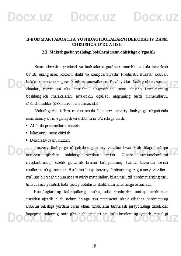 II-BOB MAKTABGACHA YOSHDAGI BOLALARNI DEKORATIV RASM
CHIZISHGA O‘RGATISH
2.1. Maktabgacha yoshdagi bolalarni rasm chizishga o‘rgatish
Rasm   chizish   -   predmet   va   hodisalarni   grafika-rassomlik   usulida   tasvirlash
bo‘lib,   uning   asosi   kolorit,   shakl   va   kompozitsiyadir.   Predmetni   kuzatar   ekanlar,
bolalar  rasmda  uning xarakterli  xususiyatlarini  ifodalaydilar;   badiiy obraz  yaratar
ekanlar,   mazmunni   aks   ettirishni   o‘rganadilar;   rasm   chizish   texnikasining
boshlang‘ich   malakalarini   asta-sekin   egallab,   naqshning   ba’zi   elementlarini
o‘zlashtiradilar (dekorativ rasm chizishda):  
Maktabgacha   ta’lim   muassasasida   bolalarni   tasviriy   faoliyatga   o‘rgatishda
rasm asosiy o‘rin egallaydi va uchta turni o‘z ichiga oladi:
 Alohida predmetlarni chizish.  
 Mazmunli rasm chizish.  
 Dekorativ rasm chizish.  
Tasviriy   faoliyatga   o‘rgatishning   asosiy   vazifasi–tevarak-atrofdagi   borliqni
tasavvur   qilishda   bolalarga   yordam   berish.   Ularda   kuzatuvchanlikni
rivojlantirmoq,   estetik   go‘zallik   hissini   tarbiyalamoq,   hamda   tasvirlab   berish
usullarini   o‘rgatmoqdir.   Bu   bilan   birga   tasviriy   faoliyatning   eng   asosiy   vazifasi–
ma’lum bir yosh uchun mos tasviriy materiallari bilan turli xil predmetlarning turli
timsollarini yaratish kabi ijodiy bolalarda shakllantirish amalga oshiriladi.  
Psixologlarning   tadqiqotlariga   ko ‘ ra ,   bitta   predmetni   boshqa   predmetlar
orasidan   ajratib   olish   uchun   bolaga   shu   predmetni   idrok   qilishda   predmetning
shaklini   bilishga   yordam   berar   ekan .   Shakllarni   tasvirlash   jarayonidagi   xatoliklar
faqatgina   bolaning   noto‘g‘ri   tushunchalari   va   ko‘nikmalarning   yetarli   emasligi
19 