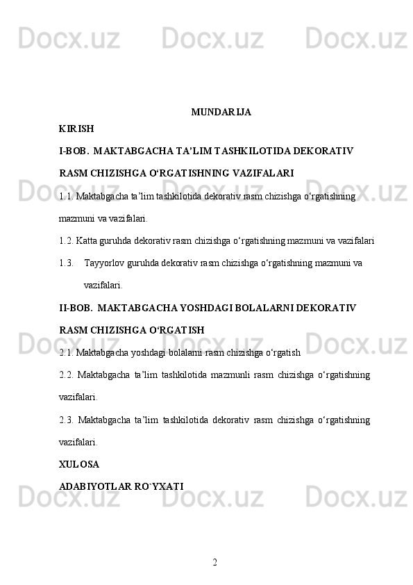 MUNDARIJA
KIRISH
I-BOB.  MAKTABGACHA TA’LIM TASHKILOTIDA DEKORATIV 
RASM CHIZISHGA O‘RGATISHNING VAZIFALARI
1.1. Maktabgacha ta’lim tashkilotida dekorativ rasm chizishga o‘rgatishning 
mazmuni va vazifalari. 
1.2. Katta guruhda dekorativ rasm chizishga o‘rgatishning mazmuni va vazifalari
1.3. Tayyorlov guruhda dekorativ rasm chizishga o‘rgatishning mazmuni va 
vazifalari.
II-BOB.  MAKTABGACHA YOSHDAGI BOLALARNI DEKORATIV 
RASM CHIZISHGA O‘RGATISH
2.1. Maktabgacha yoshdagi bolalarni rasm chizishga o‘rgatish
2.2.   Maktabgacha   ta’lim   tashkiloti da   mazmunli   rasm   chizishga   o‘rgatishning
vazifalari.
2.3.   Maktabgacha   ta’lim   tashkiloti da   dekorativ   rasm   chizishga   o‘rgatishning
vazifalari.  
XULOSA
ADABIYOTLAR RO`YXATI
2 