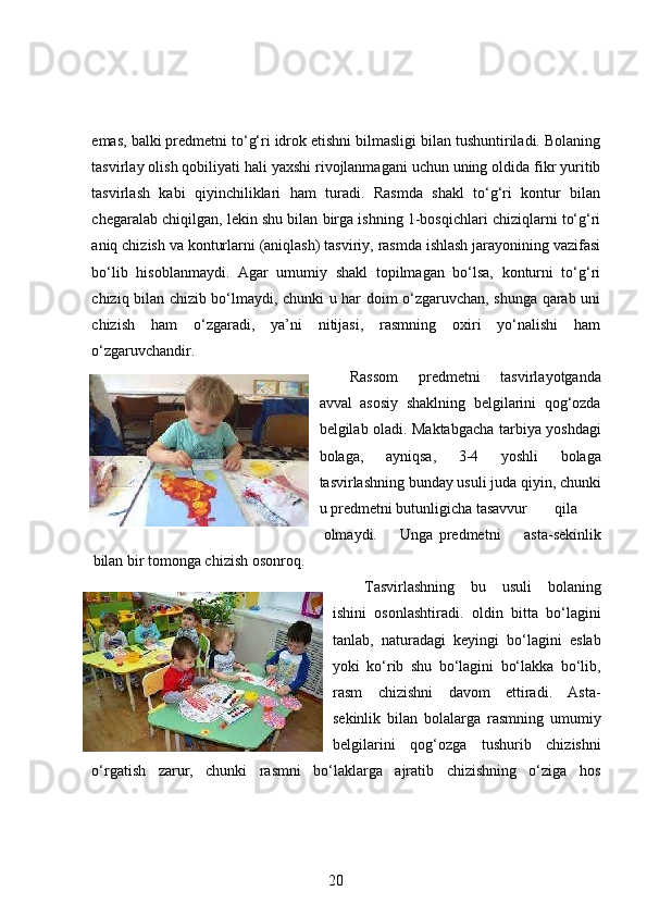 emas, balki predmetni to‘g‘ri idrok etishni bilmasligi bilan tushuntiriladi. Bolaning
tasvirlay olish qobiliyati hali yaxshi rivojlanmagani uchun uning oldida fikr yuritib
tasvirlash   kabi   qiyinchiliklari   ham   turadi.   Rasmda   shakl   to‘g‘ri   kontur   bilan
chegaralab chiqilgan, lekin shu bilan birga ishning 1-bosqichlari chiziqlarni to‘g‘ri
aniq chizish va konturlarni (aniqlash) tasviriy, rasmda ishlash jarayonining vazifasi
bo‘lib   hisoblanmaydi.   Agar   umumiy   shakl   topilmagan   bo‘lsa,   konturni   to‘g‘ri
chiziq bilan chizib bo‘lmaydi, chunki u har doim o‘zgaruvchan, shunga qarab uni
chizish   ham   o‘zgaradi,   ya’ni   nitijasi,   rasmning   oxiri   yo‘nalishi   ham
o‘zgaruvchandir.  
Rassom   predmetni   tasvirlayotganda
avval   asosiy   shaklning   belgilarini   qog‘ozda
belgilab oladi. Maktabgacha tarbiya yoshdagi
bolaga,   ayniqsa,   3-4   yoshli   bolaga
tasvirlashning bunday usuli juda qiyin, chunki
u predmetni butunligicha tasavvur  qila  
olmaydi.  Unga  predmetni   asta-sekinlik
bilan bir tomonga chizish osonroq. 
Т asvirlashning   bu   usuli   bolaning
ishini   osonlashtiradi.   oldin   bitta   bo‘lagini
tanlab,   naturadagi   keyingi   bo‘lagini   eslab
yoki   ko‘rib   shu   bo‘lagini   bo‘lakka   bo‘lib,
rasm   chizishni   davom   ettiradi.   Asta-
sekinlik   bilan   bolalarga   rasmning   umumiy
belgilarini   qog‘ozga   tushurib   chizishni
o‘rgatish   zarur,   chunki   rasmni   bo‘laklarga   ajratib   chizishning   o‘ziga   hos
20 