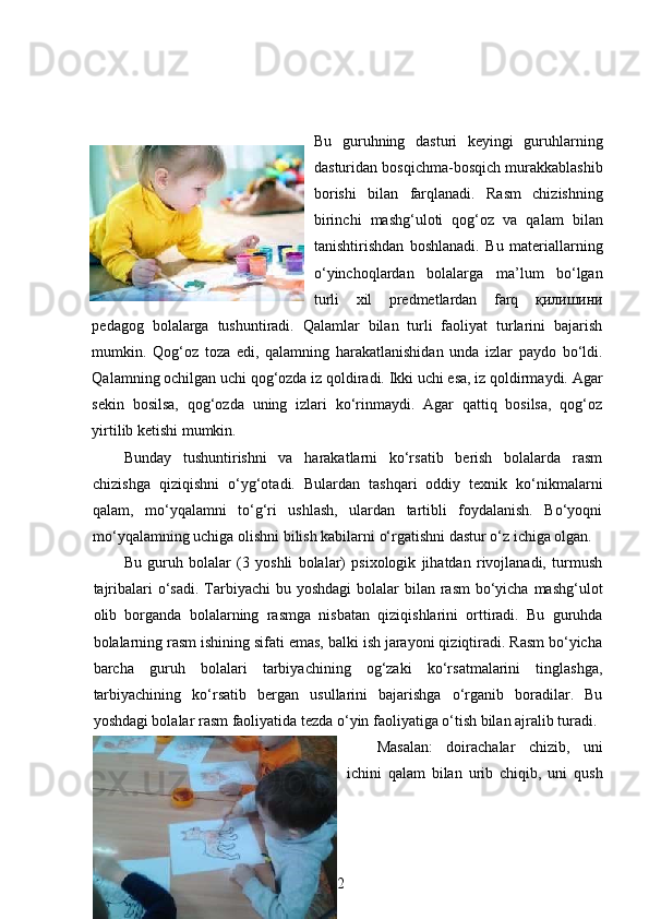 Bu   guruhning   dasturi   keyingi   guruhlarning
dasturidan bosqichma-bosqich murakkablashib
borishi   bilan   farqlanadi.   Rasm   chizishning
birinchi   mashg‘uloti   qog‘oz   va   qalam   bilan
tanishtirishdan   boshlanadi.   Bu   materiallarning
o‘yinchoqlardan   bolalarga   ma’lum   bo‘lgan
turli   xil   predmetlardan   farq   қилишини
pedagog   bolalarga   tushuntiradi.   Qalamlar   bilan   turli   faoliyat   turlarini   bajarish
mumkin.   Qog‘oz   toza   edi,   qalamning   harakatlanishidan   unda   izlar   paydo   bo‘ldi.
Qalamning ochilgan uchi qog‘ozda iz qoldiradi. Ikki uchi esa, iz qoldirmaydi. Agar
sekin   bosilsa,   qog‘ozda   uning   izlari   ko‘rinmaydi.   Agar   qattiq   bosilsa,   qog‘oz
yirtilib ketishi mumkin. 
Bunday   tushuntirishni   va   harakatlarni   ko‘rsatib   berish   bolalarda   rasm
chizishga   qiziqishni   o‘yg‘otadi.   Bulardan   tashqari   oddiy   texnik   ko‘nikmalarni
qalam,   mo‘yqalamni   to‘g‘ri   ushlash,   ulardan   tartibli   foydalanish.   Bo‘yoqni
mo‘yqalamning uchiga olishni bilish kabilarni o‘rgatishni dastur o‘z ichiga olgan. 
Bu   guruh   bolalar   (3   yoshli   bolalar)   psixologik   jihatdan   rivojlanadi,   turmush
tajribalari  o‘sadi. Tarbiyachi  bu yoshdagi  bolalar  bilan rasm  bo‘yicha mashg‘ulot
olib   borganda   bolalarning   rasmga   nisbatan   qiziqishlarini   orttiradi.   Bu   guruhda
bolalarning rasm ishining sifati emas, balki ish jarayoni qiziqtiradi. Rasm bo‘yicha
barcha   guruh   bolalari   tarbiyachining   og‘zaki   ko‘rsatmalarini   tinglashga,
tarbiyachining   ko‘rsatib   bergan   usullarini   bajarishga   o‘rganib   boradilar.   Bu
yoshdagi bolalar rasm faoliyatida tezda o‘yin faoliyatiga o‘tish bilan ajralib turadi.
Masalan:   doirachalar   chizib,   uni
ichini   qalam   bilan   urib   chiqib,   uni   qush
22 