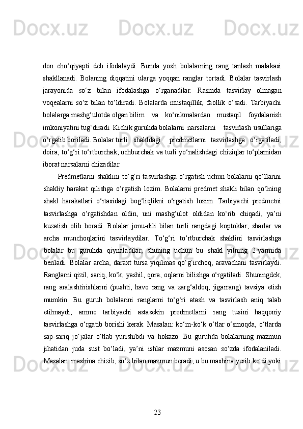 don   cho‘qiyapti   deb   ifodalaydi.   Bunda   yosh   bolalarning   rang   tanlash   malakasi
shakllanadi.   Bolaning   diqqatini   ularga   yoqqan   ranglar   tortadi.   Bolalar   tasvirlash
jarayonida   so‘z   bilan   ifodalashga   o‘rganadilar.   Rasmda   tasvirlay   olmagan
voqealarni   so‘z   bilan   to‘ldiradi.   Bolalarda   mustaqillik,   faollik   o‘sadi.   Tarbiyachi
bolalarga mashg‘ulotda olgan bilim  va   ko‘nikmalardan   mustaqil   foydalanish
imkoniyatini tug‘diradi. Kichik guruhda bolalarni  narsalarni  tasvirlash  usullariga
o‘rgatib boriladi. Bolalar turli  shakldagi  predmetlarni   tasvirlashga   o‘rgatiladi,
doira, to‘g‘ri to‘rtburchak, uchburchak va turli yo‘nalishdagi chiziqlar to‘plamidan
iborat narsalarni chizadilar.  
Predmetlarni shaklini  to‘g‘ri tasvirlashga  o‘rgatish uchun bolalarni  qo‘llarini
shakliy   harakat   qilishga   o‘rgatish   lozim.   Bolalarni   predmet   shakli   bilan   qo‘lning
shakl   harakatlari   o‘rtasidagi   bog‘liqlikni   o‘rgatish   lozim.   Tarbiyachi   predmetni
tasvirlashga   o‘rgatishdan   oldin,   uni   mashg‘ulot   oldidan   ko‘rib   chiqadi,   ya’ni
kuzatish   olib   boradi.   Bolalar   jonu-dili   bilan   turli   rangdagi   koptoklar,   sharlar   va
archa   munchoqlarini   tasvirlaydilar.   To‘g‘ri   to‘rtburchak   shaklini   tasvirlashga
bolalar   bu   guruhda   qiynaladilar,   shuning   uchun   bu   shakl   yilning   2-yarmida
beriladi.   Bolalar   archa,   daraxt   tursa   yiqilmas   qo‘g‘irchoq,   aravachani   tasvirlaydi.
Ranglarni qizil, sariq, ko‘k, yashil, qora, oqlarni bilishga o‘rgatiladi. Shuningdek,
rang   aralashtirishlarni   (pushti,   havo   rang   va   zarg‘aldoq,   jigarrang)   tavsiya   etish
mumkin.   Bu   guruh   bolalarini   ranglarni   to‘g‘ri   atash   va   tasvirlash   aniq   talab
etilmaydi,   ammo   tarbiyachi   astasekin   predmetlarni   rang   tusini   haqqoniy
tasvirlashga o‘rgatib borishi  kerak. Masalan:  ko‘m-ko‘k o‘tlar o‘smoqda, o‘tlarda
sap-sariq   jo‘jalar   o‘tlab   yurishibdi   va   hokazo.   Bu   guruhda   bolalarning   mazmun
jihatidan   juda   sust   bo‘ladi,   ya’ni   ishlar   mazmuni   asosan   so‘zda   ifodalaniladi.
Masalan: mashina chizib, so‘z bilan mazmun beradi, u bu mashina yurib ketdi yoki
23 