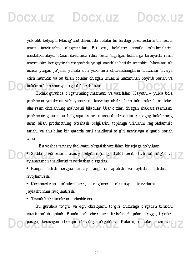 yuk olib kelyapti. Mashg‘ulot davomida bolalar bir turdagi predmetlarni bir necha
marta   tasvirlashni   o‘rganadilar.   Bu   esa,   bolalarni   texnik   ko‘nikmalarini
mustahkamlaydi.   Rasm   davomida   ishni   tezda   tugatgan   bolalarga   tarbiyachi   rasm
mazmunini   kengaytirish   maqsadida   yangi   vazifalar   berishi   mumkin.  Masalan:   o‘t
ustida   yurgan   jo‘jalar   yonida   don   yoki   turli   chuvalchanglarni   chizishni   tavsiya
etish   mumkin   va   bu   bilan   bolalar   chizgan   ishlarini   mazmunan   boyitib   borish   va
bolalarni ham shunga o‘rgatib borish lozim.  
Kichik   guruhda   o‘rgatishning   mazmuni   va   vazifalari.   Hayotni   4   yilida   bola
predmetni   yaxshiroq   yoki   yomonroq   tasvirlay   olishni   ham   bilmasalar   ham,   lekin
ular   rasm   chizishning  ma’nosini  biladilar. Ular   o‘zlari  chizgan  shaklsiz   rasmlarni
predmetning   biror   bir   belgisiga   asosan   o‘xshatib   chizadilar.   pedagog   bolalarning
rasm   bilan   predmetning   o‘xshash   belgilarini   topishga   urinishni   rag‘batlantirib
turishi   va   shu   bilan   bir   qatorda   turli   shakllarni   to‘g‘ri   tasviriyga   o‘rgatib   borish
zarur. 
Bu yoshda tasviriy faoliyatni o‘rgatish vazifalari bir rejaga qo‘yilgan.
 Sodda   predmetlarni   asosiy   belgilari   (rang,   shakl)   berib,   turli   xil   to‘g‘ri   va
aylanasimon shakllarini tasvirlashga o‘rgatish.  
 Rangni   bilish   sezgisi   asosiy   ranglarni   ajratish   va   aytishni   bilishni
rivojlantirish.  
 Kompozitsion  ko‘nikmalarni,  qog‘ozni  o‘rtasiga  tasvirlarni
joylashtirshni rivojlantirish.  
 Texnik ko‘nikmalarni o‘zlashtirish.  
Bu   guruhda   to‘g‘ri   va   egri   chiziqlarni   to‘g‘ri   chizishga   o‘rgatish   birinchi
vazifa   bo‘lib   qoladi.   Bunda   turli   chiziqlarni   turlicha   chapdan   o‘ngga,   tepadan
pastga,   kesishgan   chiziqni   chizishga   o‘rgatiladi.   Bularni,   masalan,   tizimcha,
24 