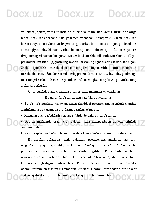 yo‘lakcha, qalam, yomg‘ir shaklida chizish mumkin. Ikki kichik guruh bolalariga
bir  xil  shakldan   (qorbobo,  ikki   yoki   uch  aylanadan   iborat)   yoki   ikki  xil  shakldan
iborat  (quyi  bitta aylana va birgina to‘g‘ri  chiziqdan iborat)  bo‘lgan predmetlarni
ancha   qiyin,   chunki   uch   yoshli   bolaning   tahlil   sintez   qilib   fikrlashi   yaxshi
rivojlanmagani   uchun   bu   guruh   dasturida   faqat   ikki   xil   shakldan   iborat   bo‘lgan
predmetni,  masalan,  (quyoshning  nurlari,  archaning  ignachalari)  tasviri  kiritilgan.
Shakl   qanchalik   murakkablashsa   rangdan   foydalanishi   ham   shunchalik
murakkablashadi.   Bolalar   rasmda   aniq   predmetlarni   tasviri   uchun   shu   predmetga
mos   rangni   ishlata   olishni   o‘rganadilar.   Masalan,   qizil   rang   bayroq,     yashil   rang
archa va boshqalar. 
O‘rta guruhda rasm chizishga o‘rgatishning mazmuni va vazifalari 
Bu guruhda o‘rgatishning vazifalari quyidagilar:
 To‘g‘ri to‘rtburchakli va aylanasimon shakldagi predmetlarni tasvirlash ularning
tuzilishini, asosiy qismi va qismlarini berishga o‘rgatish.  
 Rangdan badiiy ifodalash vositasi sifatida foydalanishga o‘rgatish.  
 Qog‘oz   markazida   predmetni   joylashtirishda   kompozitsion   uquvini   bilishda
rivojlantirish.  
 Rasmni qalam va bo‘yoq bilan bo‘yashda texnik ko‘nikmalarni mustahkamlash.
Bu   guruhda   bolalarga   ritmik   joylashgan   predmetning   qismlarini   tasvirlash
o‘rgatiladi   -   yuqorida,   pastda,   bir   tomonda,   boshqa   tomonda   hamda   bir   qancha
proporsional   joylashgan   qismlarni   tasvirlash   o‘rgatiladi.   Bu   alohida   qismlarni
o‘zaro   solishtirish   va   tahlil   qilish   imkonini   beradi.   Masalan,   Qorbobo   va   archa   2
tomonlama joylashgan novdalari bilan. Bu guruhda tasviri qiyin bo‘lgan obyekt -
odamni rasmini chizish mashg‘ulotlarga kiritiladi. Odamni chizishdan oldin bolalar
soddaroq shakllarni, qorbobo, matryoshka, qo‘g‘irchoqlarini chizish edi.  
25 