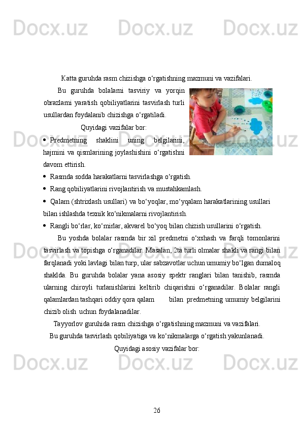 К atta guruhda rasm chizishga o‘rgatishning mazmuni va vazifalari.
Bu   guruhda   bolalarni   tasviriy   va   yorqin
obrazlarni   yaratish   qobiliyatlarini   tasvirlash   turli
usullardan foydalanib chizishga o‘rgatiladi. 
Quyidagi vazifalar bor:
 Predmetning   shaklini   uning   belgilarini,
hajmini  va qismlarining joylashishini  o‘rgatishni
davom ettirish.  
 Rasmda sodda harakatlarni tasvirlashga o‘rgatish.  
 Rang qobiliyatlarini rivojlantirish va mustahkamlash.  
 Qalam (shtrixlash usullari) va bo‘yoqlar, mo‘yqalam harakatlarining usullari
bilan ishlashda texnik ko‘nikmalarni rivojlantirish.  
 Rangli bo‘rlar, ko‘mirlar, akvarel bo‘yoq bilan chizish usullarini o‘rgatish.  
Bu   yoshda   bolalar   rasmda   bir   xil   predmetni   o‘xshash   va   farqli   tomonlarini
tasvirlash va topishga o‘rganadilar. Masalan, 2ta turli olmalar shakli va rangi bilan
farqlanadi yoki lavlagi bilan turp, ular sabzavotlar uchun umumiy bo‘lgan dumaloq
shaklda.   Bu   guruhda   bolalar   yana   asosiy   spektr   ranglari   bilan   tanishib,   rasmda
ularning   chiroyli   turlanishlarini   keltirib   chiqarishni   o‘rganadilar.   Bolalar   rangli
qalamlardan tashqari oddiy qora qalam  bilan  predmetning umumiy belgilarini
chizib olish  uchun foydalanadilar.  
Tayyorlov guruhida rasm chizishga o‘rgatishning mazmuni va vazifalari.
Bu guruhda tasvirlash qobiliyatiga va ko‘nikmalarga o‘rgatish yakunlanadi.
Quyidagi asosiy vazifalar bor:
26 