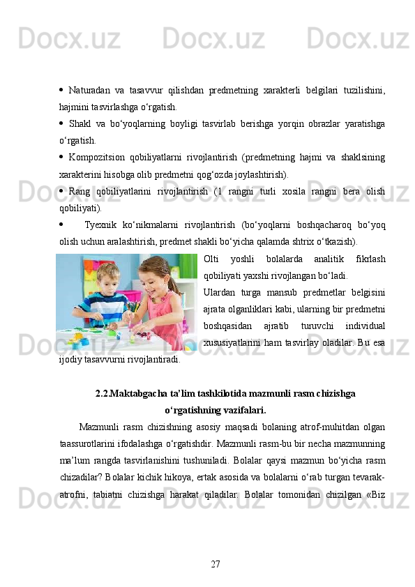  Naturadan   va   tasavvur   qilishdan   predmetning   xarakterli   belgilari   tuzilishini,
hajmini tasvirlashga o‘rgatish.  
 Shakl   va   bo‘yoqlarning   boyligi   tasvirlab   berishga   yorqin   obrazlar   yaratishga
o‘rgatish.  
 Kompozitsion   qobiliyatlarni   rivojlantirish   (predmetning   hajmi   va   shaklsining
xarakterini hisobga olib predmetni qog‘ozda joylashtirish).  
 Rang   qobiliyatlarini   rivojlantirish   (1   rangni   turli   xosila   rangni   bera   olish
qobiliyati).  
 Т yexnik   ko‘nikmalarni   rivojlantirish   (bo‘yoqlarni   boshqacharoq   bo‘yoq
olish uchun aralashtirish, predmet shakli bo‘yicha qalamda shtrix o‘tkazish).  
О lti   yoshli   bolalarda   analitik   fikrlash
qobiliyati yaxshi rivojlangan bo‘ladi. 
Ulardan   turga   mansub   predmetlar   belgisini
ajrata olganliklari kabi, ularning bir predmetni
boshqasidan   ajratib   turuvchi   individual
xususiyatlarini   ham   tasvirlay   oladilar.   Bu   esa
ijodiy tasavvurni rivojlantiradi. 
2.2.Maktabgacha ta’lim tashkilotida mazmunli rasm chizishga
o‘rgatishning vazifalari.
Mazmunli   rasm   chizishning   asosiy   maqsadi   bolaning   atrof-muhitdan   olgan
taassurotlarini ifodalashga o‘rgatishdir. Mazmunli rasm-bu bir necha mazmunning
ma’lum   rangda   tasvirlanishini   tushuniladi.   Bolalar   qaysi   mazmun   bo‘yicha   rasm
chizadilar? Bolalar kichik hikoya, ertak asosida va bolalarni o‘rab turgan tevarak-
atrofni,   tabiatni   chizishga   harakat   qiladilar.   Bolalar   tomonidan   chizilgan   «Biz
27 